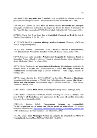 126
SANSONE, Livio. Negritude Sem Etnicidade: local e o global nas relações raciais e na
produção cultural negra do Brasil”. Rio de Janeiro/Salvador: Pallas/EDUFBA, 2004.
SANTOS, Rui Leandro da Silva. Festa de Nossa Senhora Imaculada da Conceição:
articulação, sociabilidade e etnicidade dos negros do Rincão dos Pretos do município de
Rio Pardo/RS. Tese (Mestrado), PPGAS, Universidade Federal do RS, Porto Alegre, 2001.
SCALON, Maria Celi R. da Cruz. Cor e Seletividade Conjugal no Brasil Revista de
Estudos Afro-Asiáticos nº 23, RJ, 1992.
SCHNEIDER, David M. American Kinship: A cultural account. University of Chicago
Press, Chicago.(1980 [1968]).
SHORE, Cris. Verbete “Comunidade”. In OUTWHAITE, William & BOTTOMORE,
Tom. Dicionário do Pensamento Social do Século XX. Rio de Janeiro. Zahar, 1996.
SILVA, Nelson do Valle Extensão e Natureza das Desigualdades Raciais no Brasil. in
Guimarães, A.S.A. e Huntley, L.(orgs.), Tirando a Máscara. Ensaios sobre o Racismo no
Brasil, São Paulo, Editora Paz e Terra, 2000.
SILVA, Sérgio Baptista da. A Comunidade do Rincão dos Martimianos: atualização da
memória social: In ANJOS, José Carlos Gomes dos, e outros. São Miguel e Rincão dos
Martimianos: ancestralidade negra e direitos territoriais. Porto Alegre, Editora da
UFRGS, 2004.
SILVA, Sérgio Baptista da e BITTENCOURT Jr, Iosvaldyr. Memória e Identidade:
fronteiras simbólicas e étnicas. In ANJOS, José Carlos Gomes dos, e outros. São Miguel e
Rincão dos Martimianos: ancestralidade negra e direitos territoriais. Porto Alegre,
Editora da UFRGS, 2004.
STRATHERN, Marilyn. After Nature. Cambridge University Press, Cambridge, 1992.
STRATHERN, Marilyn and EDWARDS, Jeanette. Including our Own in CARSTEN, Janet
(org) Cultures of Relatedness: new approaches to the study of kinship. Cambridge
University Press, Cambridge, 2000.
VARELLA,
Santiago
Falluh.
Comunidades
Urbanas
na
Modernidade
Tardia:Perspectivas para o estudo das relações sociais no meio urbano. Documento
eletrônico disponível em: http://www.urbanidades.unb.br/artigo_comunidades_urbanas.htm
UNB - Urbanidades - Revista Eletrônica , nro 2 Setembro, 2005.
VILLAR, Diego. Uma Abordagem Crítica ao Conceito de Etnicidade na Obra de
Fredrik Barth, Revista Mana MANA nº 10(1):165-192, 2004.

 