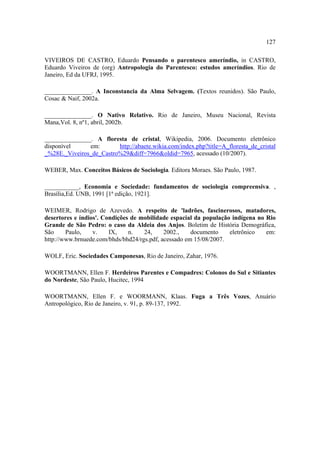 127
VIVEIROS DE CASTRO, Eduardo Pensando o parentesco ameríndio, in CASTRO,
Eduardo Viveiros de (org) Antropologia do Parentesco: estudos ameríndios. Rio de
Janeiro, Ed da UFRJ, 1995.
_______________. A Inconstancia da Alma Selvagem. (Textos reunidos). São Paulo,
Cosac & Naif, 2002a.
_______________. O Nativo Relativo. Rio de Janeiro, Museu Nacional, Revista
Mana,Vol. 8, nº1, abril, 2002b.
_______________. A floresta de cristal, Wikipedia, 2006. Documento eletrônico
disponível
em:
http://abaete.wikia.com/index.php?title=A_floresta_de_cristal
_%28E._Viveiros_de_Castro%29&diff=7966&oldid=7965, acessado (10/2007).
WEBER, Max. Conceitos Básicos de Sociologia. Editora Moraes. São Paulo, 1987.
___________, Economia e Sociedade: fundamentos de sociologia compreensiva. ,
Brasília,Ed. UNB, 1991 [1ª edição, 1921].
WEIMER, Rodrigo de Azevedo. A respeito de 'ladrões, fascinerosos, matadores,
desertores e índios'. Condições de mobilidade espacial da população indígena no Rio
Grande de São Pedro: o caso da Aldeia dos Anjos. Boletim de História Demográfica,
São
Paulo,
v.
IX,
n.
24,
2002.,
documento
eletrônico
em:
http://www.brnuede.com/bhds/bhd24/rgs.pdf, acessado em 15/08/2007.
WOLF, Eric. Sociedades Camponesas, Rio de Janeiro, Zahar, 1976.
WOORTMANN, Ellen F. Herdeiros Parentes e Compadres: Colonos do Sul e Sitiantes
do Nordeste, São Paulo, Hucitec, 1994
WOORTMANN, Ellen F. e WOORMANN, Klaas. Fuga a Três Vozes, Anuário
Antropológico, Rio de Janeiro, v. 91, p. 89-137, 1992.

 