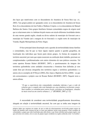 12

dos laços que mantivemos com os descendentes de Anastácia de Souza Reis (op. cit.,
2003). Tais grupos podem ser agrupados como: a) os descendentes de Anastácia de Souza
Reis; b) os descendentes de José Fialho e Matheus Crispim; e c) os descendentes de Manuel
Barbosa dos Santos. Estes grupos familiares formam comunidades negras de origem rural
que se relacionam entre si e habitam há pelo menos um século diferentes localidades dentro
de uma mesma grande região, situada na divisa sudeste do município de Gravataí com o
município de Viamão (até a margem do rio Gravataí) e a região norte do município de
Viamão, Região Metropolitana de Porto Alegre.
O foco principal desta dissertação será a questão da territorialidade destas famílias
e comunidades, mas há que se fazer alguns reparos quanto à questão geográfica, da
localização dos indivíduos que fazem parte destes grupos. As formas de ocupação do
território ancestral, por mais que sejam essenciais na confecção deste trabalho, precisam ser
complementadas e problematizadas com outros elementos de suas práticas concretas. Tal
como apontou Rosane Rubert (RUBERT, 2007), o questionamento da imagem dos
territórios quilombolas como unidades circunscritas e fronteiras bem definidas já vem
sendo feito por diversas etnografias dos territórios negros e territórios quilombolas e a
autora cita os exemplos de O’Dwyer (2002), Dos Anjos e Baptista da Silva (2004) – ao que
nós acrescentamos o próprio caso de Rosane Rubert (RUBERT, 2007). Naquele texto a
autora afirma:
“O que a experiência das comunidades estudadas informa é que a rede de
relações que a compõe não está limitada aos seus domínios territoriais zonais.
Seus tendões se estendem para outros locais, próximos ou longínquos, situados
no meio rural ou em centros urbanos (...)” (RUBERT, 2007, p. 12).

A necessidade de considerar uma territorialidade geograficamente descontínua,
alargada em relação à territorialidade ancestral, faz com que se tenha uma imagem da
próprios dados que surgiram em campo, de que as redes de relacionamentos envolvendo grupos negros da
região são bastante mais extensas do que os casos que pudemos incluir nesta pesquisa. Como exemplos de
comunidades e grupos que estão localizados para além destes e que foram referidos pelos grupos negros com
que estivemos em contato, cito os casos de grupos negros residentes na região conhecida como “as Lombas”,

 