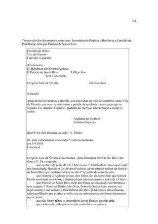132

Transcrição dos documentos anteriores: Inventário de Patrício e Hortência e Certidão de
Perfilhação feita por Patrício de Souza Reis.
Cartório de órfãos
Vila de Viamão
Escrivão: Caparcio
Arrolamento
D. Hortência de Oliveira Pacheco
E Patrício de Souza Reis
Fall(eci)dos
Sem Testamento
Gregório José da Silveira

Inventariante

Autuação
Anno de mil novecentos e dezoito, aos cinco dias do mês de setembro, nesta Vila
de Viamão, em meu cartório autuo a petição despachada e mais peças que se
seguem. Eu, Antônio Caparcio, ajudante do escrivão em exercício a escrevi e
assino
Ajudante do Escrivão
Antônio Caparcio

Ilmo Sr Dr Juiz Distrital da sede? V. Órfãos
(D. com o documento manchado ?, volta à conclusão.
em 5-9-1918
Francisco)

Gregório Jose da Silveira e sua mulher , dona Honorina Patrícia dos Reis vêm
dizer a V. Sa o seguinte:
que no dia 3 de julho de 1912 faleceu no 1º distrito deste município, onde
era domiciliada, Hortência de Oliveira Pacheco, ab-intestata e mulher de Patrício
de Souza Reis que também faleceu no dia 1º de junho do corrente ano;
que Hortência Pacheco deixou dois filhos, um de nome João que faleceu
há três anos mais ou menos, e Anastácia que tem atualmente a idade de 16 anos ;
que Patrício de Souza Reis, além dos filhos de seu casal com Hortência,
tem a suppte ? Honorina Patrícia dos Reis; Pedro de Souza Reis, ausente em
lugar incerto e não sabido, e Rita Patrícia dos Reis, já há muitos anos falecida,
todos perfilhados por escritura pública de reconhecimento conforme documento
que se junta;
que não foram feitos os inventários destes finados até esta data;
que os bens deixados pelo extinto casal são os seguintes:

 