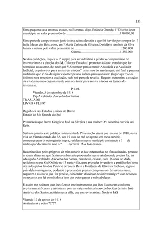 133
Uma pequena casa em mau estado, na Extrema, digo, Estância Grande, 1º Distrito deste
município no valor presumido de ...................................................................150.000,00
Uma parte de campo e mato junto à casa acima descrita e que foi havido por compra de ?
Julia Masas dos Reis, com, em ? Maria Carlota da Silveira, Desidério Antônio da Silva
Junior e outros pelo valor presumido de......................................................... 1.200.000
Somma.................................................1.350.000
Nestas condições, requer o 1º suppte para ser admitido a prestar o compromisso de
inventariante e a citação dos M. Colector Estadual, promotor ad-hoc, curador que for
nomeado ao ausente, do tutor que V.S nomear para a menor Anastácia e o Avaliador
Judicial, os primeiros para assistirem a todos? os termos do arrolamento até final e para na
audiência que V. Sa designar escolher pessoa idônea para avaliador. (lugar agir ?) e os
últimos para proceder a avaliação, tudo sob pena de revelia. Requer, outrossim, a citação
da citada mesmo conjuntamente com seu tutor para assistir a todos os termos do
inventário.
P. Def.
Viamão, 5 de setembro de 1918
Pap Alcebíades Azevedo dos Santos
TRASLADO
LIVRO 4 FLS 97
República dos Estados Unidos do Brazil
Estado do Rio Grande do Sul
Procuração que fazem Gregório José da Silveira e sua mulher Dª Honorina Patrícia dos
Reis.
Saibam quantos este público Instrumento de Procuração virem que no ano de 1918, nesta
vila de Viamão estado do RS, aos 19 dias do mê de agosto, em meu cartório
compareceram os outorgantes supra, residentes neste município assinando a ?
de
ambos por declararem não o ?
escrever Ass João Nunes.
Reconhecidos pelos próprios de mim notário e das testemunhas no fim assinadas, perante
as quais disseram que faziam seu bastante procurador neste estado onde preciso for, ao
advogado Alcebíades Azevedo dos Santos, brasileiro, casado, com 36 anos de idade,
residente na rua Gal Osório no 13 nesta villa, para proceder inventário e partilha dos bens
deixados pelos finados Patrício de Souza Reis e Hortência de Oliveira Pacheco, sogro e
pais deles outorgantes, podendo o procurador prestar compromisso de inventariante,
requerer e assinar o que for preciso, concordar, discordar desistir transigir? usar de todos
os recursos em lei permitidos a bem dos outorgantes e substabelecer.
E assim me pediram que lhes fizesse este instrumento que lhes li acharam conforme
aceitaram ratificaram e assinaram com as testemunhas abaixo conhecidas de mim José
Américo dos Santos, notário nesta villa, que escrevi e assino. Notário JAS
Viamão 19 de agosto de 1918
Assinaturas e notas ?????

 