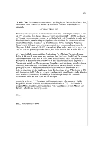 136

TRASLADO = Escritura de reconhecimento e perfilhação que faz Patrício de Souza Reis,
de seus três filhos ?naturais do mesmo?: Rita, Pedro e Honorina na forma abaixo
declarada.
LIVRO 6 FOLHA 58 P ??
Saibam quantos esta pública escritura de reconhecimento e perfilhação virem que no ano
de 1894 aos vinte e dois dias do mês de novembro do dito ano (22/11/1894) , nesta vila
de Viamão, em meu cartório compareceu o cidadão Patrício de Souza Reis, morador no 1º
Distrito desta vila, reconhecido pelo próprio de mim tabelião e das testemunhas adiante
novamente assinadas, do que dou fé; perante as quais por ele outorgante Patrício de
Souza Reis foi dido que, sendo solteiro como ainda hoje permanece, houvera uma D.
Margarida de Tal, escrava de Desidério Antônio da Silva, mulher solteira com quem vive
?? e usa ?? e que querendo podia ter casado, traz filhos naturais, uma de nome Rita de
de 15 anos de idade, sendo padrinhos Prudêncio de Tal e Maria de Tal; outro de nome
Pedro, de 14 anos de idade sendo seus padrinhos Jose Henrique e Adelaide de Tal, e outra
de nome Honorina, de 13 anos de idade, todos mais ou menos, sendo seus padrinhos
Boaventura de Tal e uma irmã Dona Olívia de Tal; todos batizados nesta freguezia de
Viamão, sua vontade perfilha-los como de fato pela presente escritura e na melhor forma
de direito, ao perfilhar para que possam ser herdeiros e gozarem de todas as honras e
prerrogativas com se de legítimo matrimônio tivessem nascido e herdassem e ??
todos os seus bens, direitos e ações e na forma do disposto no artigo 3º do decreto nº 436
de 2 de setembro de 1847, fazia o presente reconhecimento e perfilhação e pedia à Justiça
desta República que como tal os reconheça. E assim me pediu que lhe fizesse esta
escritura que sendo por mim lida e por ela outorgada
outorgada, aceita e a ?????? cargo do perfilhamento por não saber assinar o cidadão
Leopoldino Antunes Marciano, com as testemunhas Juvêncio C?? de Carvalho e
Joaquim Machado da Rosa, moradores nesta Vila e reconhecidos de mim Manuel Vaz
Ferreira , tabelião que o escrevi e assino

etc....

Em 22 de novembro de 1894.

 