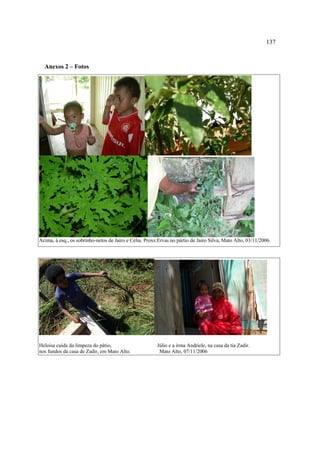 137

Anexos 2 – Fotos

Acima, à esq., os sobrinho-netos de Jairo e Célia. Proxs:Ervas no pártio de Jairo Silva, Mato Alto, 03/11/2006.

Heloisa cuida da limpeza do pátio,
nos fundos da casa de Zadir, em Mato Alto.

Júlio e a irma Andriele, na casa da tia Zadir.
Mato Alto, 07/11/2006

 