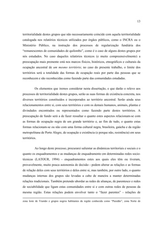 13

territorialidade destes grupos que não necessariamente coincide com aquela territorialidade
catalogada nos relatórios técnicos utilizados por órgãos públicos, como o INCRA ou o
Ministério Público, na instrução dos processos de regularização fundiária dos
“remanescentes de comunidades de quilombo”, como é o caso de alguns destes grupos por
nós estudados. No caso daqueles relatórios técnicos (e muito compreensivelmente) a
preocupação mais premente está nos marcos físicos, históricos, etnográficos e culturais da
ocupação ancestral de um mesmo território; no caso do presente trabalho, o limite dos
territórios será a totalidade das formas de ocupação reais por parte das pessoas que se
reconhecem e são reconhecidas como fazendo parte das comunidades estudadas.
Os elementos que iremos considerar nesta dissertação, e que darão o relevo aos
processos de territorialidade destes grupos, serão as suas formas de existência concreta, nos
diversos territórios constituidos e incorporados ao território ancestral. Serão ainda seus
relacionamentos entre si, com seus territórios e com os demais humanos, animais, plantas e
divindades encontrados ou representados como fazendo parte destes territórios. A
preocupação de fundo será a de fazer ressaltar o quanto estes aspectos relacionam-se com
as formas de ocupação negra de um grande território e, ao fim de tudo, o quanto estas
formas relacionam-se ou não com uma forma cultural negra, brasileira, gaúcha e da região
metropolitana de Porto Alegre, de ocupação e existência (e porque não, resistência) em seus
territórios.
Ao longo deste processo, procurarei salientar as dinâmicas territoriais e sociais e o
quanto os enquadramentos e as mudanças de enquadramento em determinadas redes sociotécnicas (LATOUR, 1994) - enquadramentos estes aos quais eles têm ou tiveram,
provavelmente, muito pouca autonomia de decisão - podem alterar as relações e as formas
de relação deles com seus territórios e deles entre si, mas também, por outro lado, o quanto
mudanças internas dos grupos são levadas a cabo de maneira a manter determinadas
relações tradicionais. Também pretendo abordar as redes de alianças, de parentesco e redes
de sociabilidade que ligam estas comunidades entre si e com outras redes de pessoas da
mesma região. Estas relações podem envolver tanto o “fazer parentes” - relações de
zona leste de Viamão e grupos negros habitantes da região conhecida como “Paredão”, zona Norte de

 