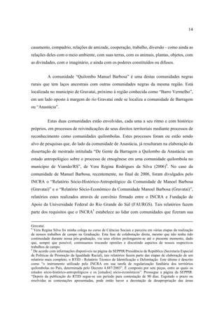 14

casamento, compadrio, relações de amizade, cooperação, trabalho, diversão - como ainda as
relações deles com o meio ambiente, com suas terras, com os animais, plantas, objetos, com
as divindades, com o imaginário, e ainda com os poderes constituídos ou difusos.
A comunidade “Quilombo Manuel Barbosa” é uma destas comunidades negras
rurais que tem laços ancestrais com outras comunidades negras da mesma região. Está
localizada no município de Gravataí, próximo à região conhecida como “Barro Vermelho”,
em um lado oposto à margem do rio Gravataí onde se localiza a comunidade de Barragem
ou “Anastácia”.
Estas duas comunidades estão envolvidas, cada uma a seu ritmo e com histórico
próprios, em processos de reivindicações de seus direitos territoriais mediante processos de
reconhecimento como comunidades quilombolas. Estes processos foram ou estão sendo
alvo de pesquisas que, do lado da comunidade de Anastácia, já resultaram na elaboração da
dissertação de mestrado intitulada “De Gente da Barragem a Quilombo da Anastácia: um
estudo antropológico sobre o processo de etnogênese em uma comunidade quilombola no
município de Viamão/RS”, de Vera Regina Rodrigues da Silva (2006)4. No caso da
comunidade de Manuel Barbosa, recentemente, no final de 2006, foram divulgados pelo
INCRA o “Relatório Sócio-Histórico-Antropológico da Comunidade de Manoel Barbosa
(Gravataí)” e o “Relatório Sócio-Econômico da Comunidade Manoel Barbosa (Gravataí)”,
relatórios estes realizados através de convênio firmado entre o INCRA e Fundação de
Apoio da Universidade Federal do Rio Grande do Sul (FAURGS). Tais relatórios fazem
parte dos requisitos que o INCRA5 estabelece ao lidar com comunidades que fizeram sua
Gravataí.
4
Vera Regina Silva foi minha colega no curso de Ciências Sociais e parceira em várias etapas da realização
de nossos trabalhos de campo na Graduação. Esta fase de colaboração direta, mesmo que não tenha tido
continuidade durante nossa pós-graduação, viu seus efeitos prolongarem-se até o presente momento, dado
que, sempre que possível, continuamos trocando opiniões e discutindo aspectos de nossos respectivos
trabalhos de campo.
5
De acordo com informações disponíveis na página da SEPPIR/Presidência da República (Secretaria Especial
de Políticas de Promoção da Igualdade Racial), tais relatórios fazem parte das etapas de elaboração de um
relatório mais completo, o RTID - Relatório Técnico de Identificação e Delimitação. Este último é descrito
como “o instrumento utilizado pelo INCRA em sua tarefa de regularização fundiária dos territórios
quilombolas no País, determinada pelo Decreto 4.887/2003”. É composto por sete peças, entre as quais os
estudos sócio-histórico-antropológicos e os [estudos] sócio-econômicos”. Prossegue a página da SEPPIR:
“Depois da publicação do RTID segue-se um período para contestação de 90 dias. Esgotado o prazo ou
resolvidas as contestações apresentadas, pode então haver a decretação de desapropriação das áreas

 