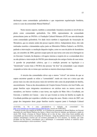 15

declaração como comunidades quilombolas e que requereram regularização fundiária,
como é o caso da comunidade Manuel Barbosa6.
Neste mesmo aspecto, também a comunidade Anastácia encontra-se envolvida no
pleito como comunidade quilombola. Em 2004, representantes da comunidade
protocolaram junto ao INCRA e à Fundação Cultural Palmares (FCP) sua auto-declaração
como comunidade quilombola. Foi dado início também à organização da Associação de
Moradores, que no entanto ainda não possui registro efetivo. Independente disso, têm sido
realizadas reuniões e demandadas ações junto ao Ministério Público Federal e ao INCRA,
pedindo a intervenção e a mediação daqueles órgãos, como no caso do pleito de fazendeiros
que, em setembro de 2006, queriam ocupar parte de suas terras com uma nova barragem no
rio Gravataí. Contudo, há disputas e clivagens internas a respeito de se a comunidade deve
ou não pleitear a intervenção do INCRA para demarcação dos antigos limites de suas terras.
A questão da propriedade coletiva, que é a condição presente na legislação e a
“desintrusão” (como trata o INCRA) das pessoas “de fora” da comunidade e que estejam
ocupando as terras são os temas que suscitam as maiores desavenças internas.
A terceira das comunidades talvez seja a menos “visível” em termos do que se
espera encontrar quando se refere a “comunidade”, tendo em vista ser a única que não
possui mais (ou não está de posse mais) do território tido como de propriedade de família,
ancestralmente. Trata-se dos descendentes de Crispim Gomes Ferreira e de José Fialho, um
grupo familiar cujos integrantes encontram-se em núcleos mais ou menos coesos de
moradores, em bairros vizinhos a suas terras, nas regiões de Mato Alto e Cavalhada, em
Gravataí, e também em Canoas – uma vez que tiveram as terras da família na região da
Cavalhada perdidas por expulsão e esbulho ao longo dos anos. Desde o início de 2007, um
grupo dos integrantes deste grupo familiar resolve requerer junto à Fundação Cultural
envolvidas,
se
for
o
caso,
procedendo-se
à
titulação
da
comunidade”.
Em
http://www.planalto.gov.br/seppir/noticias/2006/403.htm (acesso em 29/09/2207).
6
Ainda de acordo com a página da SEPPIR, “as 18 famílias da comunidade de Manoel Barbosa, em Gravataí
descendem do casal Manoel Barbosa dos Santos e Maria Luiza Paim de Andrade, que habitaram a região no
século XIX. Desde a herança de Manoel Barbosa até os dias de hoje, várias áreas foram perdidas pela
comunidade, que ficou restrita a um pedaço de 18 hectares – longe das melhores terras e recursos hídricos. O
relatório antropológico concluiu por um território pretendido de 123,5 hectares. As famílias, que estão
divididas em três núcleos, concordaram com a delimitação. A comunidade receberá os relatórios sóciohistórico-antropológico e sócio-econômico.” (idem).

 