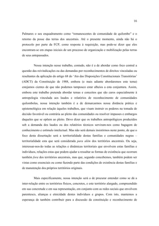 16

Palmares o seu enquadramento como “remanescentes de comunidade de quilombo” e o
retorno da posse das terras dos ancestrais. Até o presente momento, ainda não há o
protocolo por parte da FCP, como resposta à requisição, mas pode-se dizer que eles
encontram-se em etapas iniciais de um processo de organização e mobilização pelas terras
de seus antepassados.
Nossa intenção nesse trabalho, contudo, não é a de abordar como foco central a
questão das reivindicações ou das demandas por reconhecimentos de direitos vinculadas ou
resultantes da aplicação do artigo 68 do ‘Ato das Disposições Constitucionais Transitórias’
(ADCT) da Constituição de 1988, embora (e mais adiante abordaremos este tema)
estejamos cientes de que não podemos tampouco estar alheios a esta conjuntura. Assim,
embora este trabalho pretenda abordar temas e conceitos que são caros especialmente à
antropologia vinculada aos laudos e relatórios de reconhecimento de comunidades
quilombolas, nossa intenção também é a de demarcarmos nossa distância prática e
epistemológica em relação àqueles trabalhos, que visam instruir os poderes na tomada de
decisão favorável ou contrária ao pleito das comunidades ou resolver impasses e embargos
daqueles que se opõem ao pleito. Devo dizer que os trabalhos antropológicos produzidos
sob a demanda dos laudos ou dos relatórios técnicos serviram-nos como bagagem de
conhecimento e estímulo intelectual. Mas não será demais insistirmos neste ponto, de que o
foco desta dissertação será a territorialidade destas famílias e comunidades negras –
territorialidade esta que será considerada para além dos territórios ancestrais. Ou seja,
interessar-nos-ão todas as relações e dinâmicas territoriais que envolvem estas famílias e
indivíduos, relações estas que podem ajudar a ressaltar as formas de existência que ocorram
também fora dos territórios ancestrais, mas que, segundo concebemos, também podem ser
vistas como essenciais ou como fazendo parte das condições de existência destas famílias e
de manutenção dos próprios territórios originais.
Mais especificamente, nossa intenção será a de procurar entender como se dá a
inter-relação entre os territórios físicos, concretos, e este território alargado, compreendido
em sua concretude e em sua representação, em conjunto com as redes sociais que envolvem
parentesco, alianças e etnicidade destes indivíduos e grupos. Com isto, mantemos a
esperança de também contribuir para a discussão da constituição e reconhecimento de

 