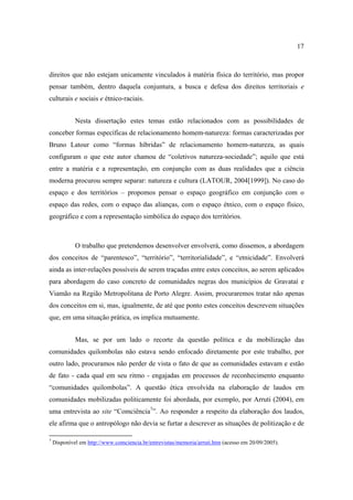 17

direitos que não estejam unicamente vinculados à matéria física do território, mas propor
pensar também, dentro daquela conjuntura, a busca e defesa dos direitos territoriais e
culturais e sociais e étnico-raciais.
Nesta dissertação estes temas estão relacionados com as possibilidades de
conceber formas específicas de relacionamento homem-natureza: formas caracterizadas por
Bruno Latour como “formas híbridas” de relacionamento homem-natureza, as quais
configuram o que este autor chamou de “coletivos natureza-sociedade”; aquilo que está
entre a matéria e a representação, em conjunção com as duas realidades que a ciência
moderna procurou sempre separar: natureza e cultura (LATOUR, 2004[1999]). No caso do
espaço e dos territórios – propomos pensar o espaço geográfico em conjunção com o
espaço das redes, com o espaço das alianças, com o espaço étnico, com o espaço físico,
geográfico e com a representação simbólica do espaço dos territórios.

O trabalho que pretendemos desenvolver envolverá, como dissemos, a abordagem
dos conceitos de “parentesco”, “território”, “territorialidade”, e “etnicidade”. Envolverá
ainda as inter-relações possíveis de serem traçadas entre estes conceitos, ao serem aplicados
para abordagem do caso concreto de comunidades negras dos municípios de Gravataí e
Viamão na Região Metropolitana de Porto Alegre. Assim, procuraremos tratar não apenas
dos conceitos em si, mas, igualmente, de até que ponto estes conceitos descrevem situações
que, em uma situação prática, os implica mutuamente.
Mas, se por um lado o recorte da questão política e da mobilização das
comunidades quilombolas não estava sendo enfocado diretamente por este trabalho, por
outro lado, procuramos não perder de vista o fato de que as comunidades estavam e estão
de fato - cada qual em seu ritmo - engajadas em processos de reconhecimento enquanto
“comunidades quilombolas”. A questão ética envolvida na elaboração de laudos em
comunidades mobilizadas politicamente foi abordada, por exemplo, por Arruti (2004), em
uma entrevista ao site “Comciência7”. Ao responder a respeito da elaboração dos laudos,
ele afirma que o antropólogo não devia se furtar a descrever as situações de politização e de
7

Disponível em http://www.comciencia.br/entrevistas/memoria/arruti.htm (acesso em 20/09/2005).

 