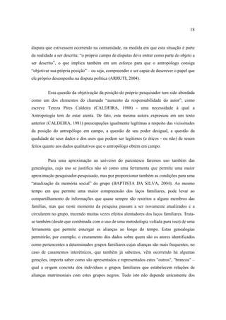 18

disputa que estivessem ocorrendo na comunidade, na medida em que esta situação é parte
da realidade a ser descrita; “o próprio campo de disputas deve entrar como parte do objeto a
ser descrito”, o que implica também em um esforço para que o antropólogo consiga
“objetivar sua própria posição” – ou seja, compreender e ser capaz de descrever o papel que
ele próprio desempenha na disputa política (ARRUTI, 2004).
Essa questão da objetivação da posição do próprio pesquisador tem sido abordada
como um dos elementos do chamado “aumento da responsabilidade do autor”, como
escreve Tereza Pires Caldeira (CALDEIRA, 1988) - uma necessidade à qual a
Antropologia tem de estar atenta. De fato, esta mesma autora expressou em um texto
anterior (CALDEIRA, 1981) preocupações igualmente legítimas a respeito das vicissitudes
da posição do antropólogo em campo, a questão de seu poder desigual, a questão da
qualidade de seus dados e dos usos que podem ser legítimos (e éticos - ou não) de serem
feitos quanto aos dados qualitativos que o antropólogo obtém em campo.
Para uma aproximação ao universo do parentesco faremos uso também das
genealogias, cujo uso se justifica não só como uma ferramenta que permite uma maior
aproximação pesquisador-pesquisado, mas por proporcionar também as condições para uma
“atualização da memória social” do grupo (BAPTISTA DA SILVA, 2004). Ao mesmo
tempo em que permite uma maior compreensão dos laços familiares, pode levar ao
compartilhamento de informações que quase sempre são restritos a alguns membros das
famílias, mas que neste momento da pesquisa passam a ser novamente atualizados e a
circularem no grupo, trazendo muitas vezes efeitos alentadores dos laços familiares. Tratase também (desde que combinada com o uso de uma metodologia voltada para isso) de uma
ferramenta que permite enxergar as alianças ao longo do tempo. Estas genealogias
permitirão, por exemplo, o cruzamento dos dados sobre quem são os atores identificados
como pertencentes a determinados grupos familiares cujas alianças são mais frequentes; no
caso de casamentos interétnicos, que também já sabemos, vêm ocorrendo há algumas
gerações, importa saber como são apresentados e representados estes "outros", "brancos" –
qual a origem concreta dos indivíduos e grupos familiares que estabelecem relações de
alianças matrimoniais com estes grupos negros. Tudo isto não depende unicamente dos

 
