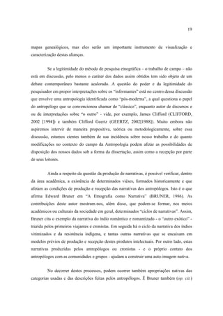 19

mapas genealógicos, mas eles serão um importante instrumento de visualização e
caracterização destas alianças.
Se a legitimidade do método de pesquisa etnográfica – o trabalho de campo – não
está em discussão, pelo menos o caráter dos dados assim obtidos tem sido objeto de um
debate contemporâneo bastante acalorado. A questão do poder e da legitimidade do
pesquisador em propor interpretações sobre os “informantes” está no centro dessa discussão
que envolve uma antropologia identificada como “pós-moderna”, a qual questiona o papel
do antropólogo que se convencionou chamar de “clássico”, enquanto autor de discursos e
ou de interpretações sobre “o outro” - vide, por exemplo, James Clifford (CLIFFORD,
2002 [1994]) e também Clifford Geertz (GEERTZ, 2002[1988]). Muito embora não
aspiremos intervir de maneira propositiva, teórica ou metodologicamente, sobre essa
discussão, estamos cientes também de sua incidência sobre nosso trabalho e do quanto
modificações no contexto do campo da Antropologia podem afetar as possibilidades de
disposição dos nossos dados sob a forma da dissertação, assim como a recepção por parte
de seus leitores.
Ainda a respeito da questão da produção de narrativas, é possível verificar, dentro
da área acadêmica, a existência de determinados viéses, formados historicamente e que
afetam as condições de produção e recepção das narrativas dos antropólogos. Isto é o que
afirma Edward Bruner em “A Etnografia como Narrativa” (BRUNER, 1986). As
contribuições deste autor mostram-nos, além disso, que podem-se formar, nos meios
acadêmicos ou culturais da sociedade em geral, determinados “ciclos de narrativas”. Assim,
Bruner cita o exemplo da narrativa do índio romântico e romantizado - o “outro exótico” trazida pelos primeiros viajantes e cronistas. Em seguida há o ciclo da narrativa dos índios
vitimizados e da resistência indígena, e tantas outras narrativas que se encaixam em
modelos prévios de produção e recepção destes produtos intelectuais. Por outro lado, estas
narrativas produzidas pelos antropólogos ou cronistas - e o próprio contato dos
antropólogos com as comunidades e grupos - ajudam a construir uma auto-imagem nativa.
No decorrer destes processos, podem ocorrer também apropriações nativas das
categorias usadas e das descrições feitas pelos antropólogos. É Bruner também (op. cit.)

 
