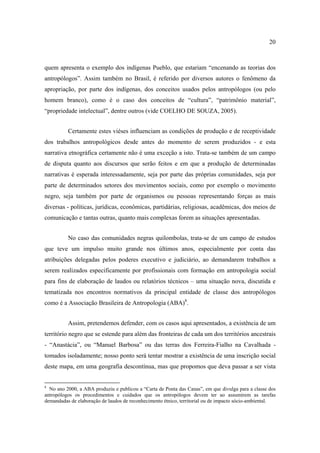 20

quem apresenta o exemplo dos indígenas Pueblo, que estariam “encenando as teorias dos
antropólogos”. Assim também no Brasil, é referido por diversos autores o fenômeno da
apropriação, por parte dos indígenas, dos conceitos usados pelos antropólogos (ou pelo
homem branco), como é o caso dos conceitos de “cultura”, “patrimônio material”,
“propriedade intelectual”, dentre outros (vide COELHO DE SOUZA, 2005).
Certamente estes viéses influenciam as condições de produção e de receptividade
dos trabalhos antropológicos desde antes do momento de serem produzidos - e esta
narrativa etnográfica certamente não é uma exceção a isto. Trata-se também de um campo
de disputa quanto aos discursos que serão feitos e em que a produção de determinadas
narrativas é esperada interessadamente, seja por parte das próprias comunidades, seja por
parte de determinados setores dos movimentos sociais, como por exemplo o movimento
negro, seja também por parte de organismos ou pessoas representando forças as mais
diversas - políticas, jurídicas, econômicas, partidárias, religiosas, acadêmicas, dos meios de
comunicação e tantas outras, quanto mais complexas forem as situações apresentadas.
No caso das comunidades negras quilombolas, trata-se de um campo de estudos
que teve um impulso muito grande nos últimos anos, especialmente por conta das
atribuições delegadas pelos poderes executivo e judiciário, ao demandarem trabalhos a
serem realizados especificamente por profissionais com formação em antropologia social
para fins de elaboração de laudos ou relatórios técnicos – uma situação nova, discutida e
tematizada nos encontros normativos da principal entidade de classe dos antropólogos
como é a Associação Brasileira de Antropologia (ABA)8.
Assim, pretendemos defender, com os casos aqui apresentados, a existência de um
território negro que se estende para além das fronteiras de cada um dos territórios ancestrais
- “Anastácia”, ou “Manuel Barbosa” ou das terras dos Ferreira-Fialho na Cavalhada tomados isoladamente; nosso ponto será tentar mostrar a existência de uma inscrição social
deste mapa, em uma geografia descontínua, mas que propomos que deva passar a ser vista

8

No ano 2000, a ABA produziu e publicou a “Carta de Ponta das Canas”, em que divulga para a classe dos
antropólogos os procedimentos e cuidados que os antropólogos devem ter ao assumirem as tarefas
demandadas de elaboração de laudos de reconhecimento étnico, territorial ou de impacto sócio-ambiental.

 