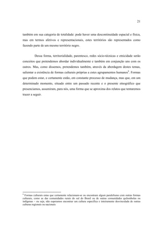 21

também em sua categoria de totalidade: pode haver uma descontinuidade espacial e física,
mas em termos afetivos e representacionais, estes territórios são representados como
fazendo parte de um mesmo território negro.
Dessa forma, territorialidade, parentesco, redes sócio-técnicas e etnicidade serão
conceitos que pretendemos abordar individualmente e também em conjunção uns com os
outros. Mas, como dissemos, pretendemos também, através da abordagem destes temas,
salientar a existência de formas culturais próprias a estes agrupamentos humanos9. Formas
que podem estar, e certamente estão, em constante processo de mudança, mas que, em um
determinado momento, situado entre um passado recente e o presente etnográfico que
presenciamos, assumiram, para nós, uma forma que se aproxima dos relatos que tentaremos
trazer a seguir.

9

Formas culturais estas que certamente relacionam-se ou encontram algum paralelismo com outras formas
culturais, como as das comunidades rurais do sul do Brasil ou de outras comunidades quilombolas ou
indígenas – ou seja, não esperamos encontrar um cultura específica e inteiramente desvinculada de outras
culturas regionais ou nacionais

 