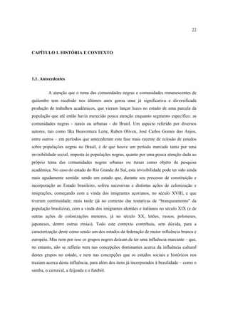 22

CAPÍTULO 1. HISTÓRIA E CONTEXTO

1.1. Antecedentes
A atenção que o tema das comunidades negras e comunidades remanescentes de
quilombo tem recebido nos últimos anos gerou uma já significativa e diversificada
produção de trabalhos acadêmicos, que vieram lançar luzes no estudo de uma parcela da
população que até então havia merecido pouca atenção enquanto segmento específico: as
comunidades negras - rurais ou urbanas - do Brasil. Um aspecto referido por diversos
autores, tais como Ilka Boaventura Leite, Ruben Oliven, José Carlos Gomes dos Anjos,
entre outros – em períodos que antecederam esta fase mais recente de eclosão de estudos
sobre populações negras no Brasil, é de que houve um período marcado tanto por uma
invisibilidade social, imposta às populações negras, quanto por uma pouca atenção dada ao
próprio tema das comunidades negras urbanas ou rurais como objeto de pesquisa
acadêmica. No caso do estado do Rio Grande do Sul, esta invisibilidade pode ter sido ainda
mais agudamente sentida: sendo um estado que, durante seu processo de constituição e
incorporação ao Estado brasileiro, sofreu sucessivas e distintas ações de colonização e
imigrações, começando com a vinda dos imigrantes açorianos, no século XVIII, e que
tiveram continuidade, mais tarde (já no contexto das tentativas de “branqueamento” da
população brasileira), com a vinda dos imigrantes alemães e italianos no século XIX (e de
outras ações de colonizações menores, já no século XX, letões, russos, poloneses,
japoneses, dentre outras etnias). Todo este contexto contribuiu, sem dúvida, para a
caracterização deste como sendo um dos estados da federação de maior influência branca e
européia. Mas nem por isso os grupos negros deixam de ter uma influência marcante – que,
no entanto, não se refletiu nem nas concepções dominantes acerca da influência cultural
destes grupos no estado, e nem nas concepções que os estudos sociais e históricos nos
traziam acerca desta influência, para além dos itens já incorporados à brasilidade – como o
samba, o carnaval, a feijoada e o futebol.

 