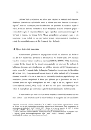 23

No caso do Rio Grande do Sul, então, esse conjunto de trabalhos mais recentes,
abordando comunidades quilombolas rurais e urbanas das mais diversas localidades e
regiões10, traz-nos a condição para vislumbrarmos um panorama da ocupação negra no
estado. Com este trabalho, composto de dados etnográficos e relatos abordando grupos e
comunidades negras de origem rural de uma região específica, localizada nos municípios de
Gravataí e Viamão, na Grande Porto Alegre, pretendemos acrescentar peças a este
panorama - o que poderá, por sua vez, indicar lacunas e novos rumos de pesquisas no
estudo das comunidades negras do Rio Grande do Sul e do Brasil.

1.2. Alguns dados deste panorama
Levantamentos quantitativos da população escrava nas províncias do Brasil no
ano de 1874 mostravam a província de São Pedro do Rio Grande como a 6ª província
brasileira com maior número absoluto de escravos (BERND e BAKOS, 1991). Atualmente,
o estado do Rio Grande do Sul possui uma população em torno dos dez milhões de
habitantes, dos quais, aproximadamente um milhão e trezentos mil (13%) declararam-se
pretos ou pardos11, segundo dados da Pesquisa Nacional por Amostragem de Domicílios
(PNAD) de 1999. É um percentual bastante inferior à média nacional (45,34% segundo
dados da mesma PNAD), mas se levarmos em conta a distribuição da população negra nos
municípios gaúchos chegaremos a dados que apontam que o percentual dos que se
declaram pretos na região metropolitana de Porto Alegre é, de fato, superior à média
nacional (6,53% contra 5,39%), o que é um dado até certo ponto surpreendente para um
estado da federação em que a influência negra não é considerada como muito relevante.
É bem verdade que estes dados devem ser entendidos dentro de contextos bastante
mais amplos – que envolvem desde a maior tendência à endogamia de cor (casamentos

10

Segundo Ana Paula C. Carvalho, citando dados do NUER-SC e dos movimentos negros no estado, haveria
no RS um total de 130 comunidades quilombolas “passíveis de se identificarem como remanescentes de
comunidades de quilombos” (CARVALHO, 2007) e destas, até o mês de setembro de 2007, 32 haviam
solicitado ao INCRA a abertura de processo administrativo de regularização fundiária.
11
Os dados censitários no Brasil captam as informações de cor dos respondentes baseados na pergunta –“qual
é a sua cor?”, em que as respostas possíveis são “preta”, “parda”, “branca”, “indígena” e “amarela”
(contribuição do professor José Carlos Gomes dos Anjos).

 