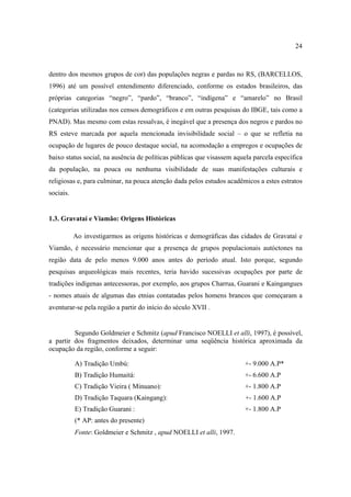 24

dentro dos mesmos grupos de cor) das populações negras e pardas no RS, (BARCELLOS,
1996) até um possível entendimento diferenciado, conforme os estados brasileiros, das
próprias categorias “negro”, “pardo”, “branco”, “indígena” e “amarelo” no Brasil
(categorias utilizadas nos censos demográficos e em outras pesquisas do IBGE, tais como a
PNAD). Mas mesmo com estas ressalvas, é inegável que a presença dos negros e pardos no
RS esteve marcada por aquela mencionada invisibilidade social – o que se refletia na
ocupação de lugares de pouco destaque social, na acomodação a empregos e ocupações de
baixo status social, na ausência de políticas públicas que visassem aquela parcela específica
da população, na pouca ou nenhuma visibilidade de suas manifestações culturais e
religiosas e, para culminar, na pouca atenção dada pelos estudos acadêmicos a estes estratos
sociais.

1.3. Gravataí e Viamão: Origens Históricas
Ao investigarmos as origens históricas e demográficas das cidades de Gravataí e
Viamão, é necessário mencionar que a presença de grupos populacionais autóctones na
região data de pelo menos 9.000 anos antes do período atual. Isto porque, segundo
pesquisas arqueológicas mais recentes, teria havido sucessivas ocupações por parte de
tradições indígenas antecessoras, por exemplo, aos grupos Charrua, Guarani e Kaingangues
- nomes atuais de algumas das etnias contatadas pelos homens brancos que começaram a
aventurar-se pela região a partir do início do século XVII .

Segundo Goldmeier e Schmitz (apud Francisco NOELLI et alli, 1997), é possível,
a partir dos fragmentos deixados, determinar uma seqüência histórica aproximada da
ocupação da região, conforme a seguir:
A) Tradição Umbú:

+- 9.000 A.P*

B) Tradição Humaitá:

+- 6.600 A.P

C) Tradição Vieira ( Minuano):

+- 1.800 A.P

D) Tradição Taquara (Kaingang):

+- 1.600 A.P

E) Tradição Guarani :

+- 1.800 A.P

(* AP: antes do presente)
Fonte: Goldmeier e Schmitz , apud NOELLI et alli, 1997.

 