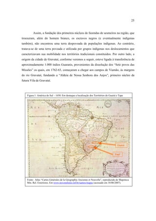 25

Assim, a fundação dos primeiros núcleos de fazendas de sesmeiros na região, que
trouxeram, além do homem branco, os escravos negros (e eventualmente indígenas
também), não encontrou uma terra despovoada de populações indígenas. Ao contrário,
tratava-se de uma terra povoada e utilizada por grupos indígenas nos deslocamentos que
caracterizavam sua mobilidade nos territórios tradicionais constituídos. Por outro lado, a
origem da cidade de Gravataí, conforme veremos a seguir, esteve ligada à transferência de
aproximadamente 1.000 índios Guaranis, provenientes da dissolução dos “Sete povos das
Missões” os quais, em 1762-63, começaram a chegar aos campos de Viamão, às margens
do rio Gravataí, fundando a “Aldeia de Nossa Senhora dos Anjos”, primeiro núcleo da
futura Vila de Gravataí.

Figura 1: América do Sul – 1650. Em destaque a localização dos Territórios do Guairá e Tape

Guairá

Tapé

Fonte: Atlas “Cartes Générales de la Géographie Ancienne et Nouvelle”, reproduzido de Mapoteca
Min. Rel. Exteriores. Em www.novomilenio.inf.br/santos/mapas (acessado em 18/08/2007).

 