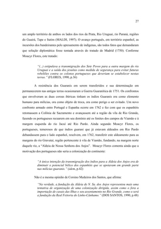 27

um amplo território de ambos os lados dos rios da Prata, Rio Uruguai, rio Paraná, regiões
do Guairá, Tape e Itatim (MALDI, 1997). O avanço português, em território espanhol, as
incursões dos bandeirantes pelo apresamento de indígenas, são todos fatos que demandaram
que solução diplomática fosse tentada através do tratado de Madrid (1750). Conforme
Moacyr Flores, este tratado:
“(...) estipulava a transmigração dos Sete Povos para a outra margem do rio
Uruguai e a saída dos jesuítas como medida de segurança para evitar futuras
rebeliões contra os colonos portugueses que deveriam se estabelecer nestas
terras.” (FLORES, 1990, p.36)
A resistência dos Guaranis em serem transferidos e sua determinação em
permanecerem nas antigas terras ocasionaram a Guerra Guaranítica de 1751. Os confrontos
que envolveram as duas coroas ibéricas tinham os índios Guaranis ora como elemento
humano para milícias, ora como objeto de troca, ora como perigo a ser evitado. Um novo
confronto armado entre Portugal e Espanha ocorre em 1762 e fez com que os espanhóis
retomassem a Colônia de Sacramento e avançassem até a região da vila de Rio Grande,
fazendo os portugueses recuarem em seu domínio até os limites dos campos de Viamão e à
margem esquerda do rio Jacuí até Rio Pardo. Ainda segundo Moacyr Flores, os
portugueses, temerosos de que índios guarani que já estavam aldeados em Rio Pardo
debandassem para o lado espanhol, resolvem, em 1762, transferir este aldeamento para as
margens do rio Gravataí, região pertencente à vila de Viamão, fundando, na margem norte
daquele rio, a “Aldeia de Nossa Senhora dos Anjos”. Moacyr Flores comenta ainda que a
motivação dos portugueses não seria a colonização do continente:
“A única intenção da transmigração dos índios para a Aldeia dos Anjos era de
diminuir o potencial bélico dos espanhóis que se apoiavam em grande parte
nas milícias guaranis.” (idem, p.42)
Não é a mesma opinião de Corsino Medeiros dos Santos, que afirma:
“Na verdade, a fundação da Aldeia de N. Sa. dos Anjos representou mais uma
tentativa de organização de uma colonização dirigida, assim como o fora a
importação de casais das Ilhas e seu assentamento no Rio Grande, como o será
a fundação da Real Feitoria do Linho-Cânhamo.” (DOS SANTOS, 1990, p.48)

 
