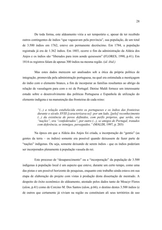 28

De toda forma, este aldeamento viria a ser temporário e, apesar de ter recebido
outros contingentes de índios “que vagueavam pela província”, sua população, de um total
de 3.500 índios em 1762, esteve em permanente decréscimo. Em 1784, a população
registrada já era de 1.362 índios. Em 1803, ocorre o fim da administração da Aldeia dos
Anjos e os índios são “liberados para irem aonde quisessem” (FLORES, 1990, p.41). Em
1814 os registros falam de apenas 300 índios na mesma região. (id. ibid.)
Mas estes dados merecem ser analisados sob a ótica da própria política de
integração, promovida pela administração portuguesa, na qual era estimulada a mestiçagem
do índio com o elemento branco, a fim de incorporar as famílias resultantes ao abrigo da
relação de vassalagem para com o rei de Portugal. Denise Maldi fornece um interessante
estudo sobre o desenvolvimento das políticas Portuguesa e Espanhola de utilização do
elemento indígena e na manutenção das fronteiras de cada reino:
“(...) a relação estabelecida entre os portugueses e os índios das fronteiras
durante o século XVIII [caracterizava-se]: por um lado, [pelo] reconhecimento
(...) da existência de povos definidos, com perfis próprios, que serão, ora
“nações”, ora “confederados”, por outro (...), se amigos de Portugal, tratados
com deferência, se inimigos, perseguidos.” (MALDI, 1997, p. 203)
Na época em que a Aldeia dos Anjos foi criada, a incorporação do “gentio” (as
gentes da terra – os índios) somente era possível quando deixassem de fazer parte de
“nações” indígenas. Ou seja, somente deixando de serem índios - que os índios poderiam
ser incorporados plenamente à população vassala do rei.
Este processo de “desaparecimento” ou a “incorporação” da população de 3.500
indígenas à população local é um aspecto que esteve, durante um certo tempo, como uma
das pistas e um possível horizonte de pesquisas, enquanto este trabalho ainda estava em sua
etapa de elaboração do projeto com vistas à produção desta dissertação de mestrado. A
despeito do êxito econômico do aldeamento, atestado pelos dados tanto de Moacyr Flores
(idem, p.41) como de Corcino M. Dos Santos (idem, p.66), o destino destes 3.500 índios (e
de outros que certamente já viviam na região ou constituíam ali seus territórios de uso

 