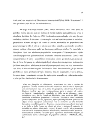 29

tradicional) que no período de 50 anos aproximadamente (1763 até 1814) “desaparecem” é
fato que merece, sem dúvida, ser melhor estudado.
O artigo de Rodrigo Weimer (2002) aborda esta questão tendo como ponto de
partida a mesma dúvida: quais os motivos da rápida mudança demográfica que levou à
dissolução da Aldeia dos Anjos em 1798. Um dos elementos analisados pelo autor foi, por
um lado, o confronto de interesses e de estratégias entre a Coroa Portuguesa e os sesmeiros,
proprietários de terras da região de Viamão e Gravataí. O interesse dos proprietários era
poder empregar a mão de obra e os saberes dos índios aldeados, acostumados ao cultivo
daquela região e à lida com o gado, que haviam aprendido nas missões. Por outro lado, a
intenção da coroa e da administração pombalina nesta época (1750) era povoar a região
com estas populações, que se tornariam, no entanto, submissas diretamente à Coroa, e não
aos proprietários de terras – estes últimos interessados, sempre que possível, em escravizálas. A Coroa Portuguesa e a administração local editam diversos decretos e instrumentos
jurídicos para evitar a administração dos indígenas por particulares, ou pelo menos evitar
que o uso da mão-de-obra indígena fosse feito de forma não remunerada, já que não era
proibido aos índios prestarem serviço a terceiros, fora dos aldeamentos. Mas na prática,
foram as fugas, vinculadas ao emprego dos índios como agregados em estâncias da região,
o principal fator da dissolução do aldeamento:
“Uma vez foragidos do aldeamento, acreditamos ter sido o destino da
população Guarani estabelecer-se como reserva de mão-de-obra à disposição
dos lusobrasileiros, seja sob a forma de agregação, seja através de peonato.
Podemos lembrar que nas regulamentações para o aluguel de índios,
verificam-se especializações vinculadas às lides rurais (domador, peão,
trabalho na roça) do Rio Grande de São Pedro – que no século XVIII tinha
atividades econômicas ganadeiras e tritícolas. Percebe-se outra evidência
quando verificamos que as fugas desta população indígena eram efetuadas em
alguns meses específicos, coincidentes com os momentos de alta demanda
laboral no calendário agrário: dezembro a março (tempo de colheita do trigo)
e de junho e julho (tempo de plantio do trigo e também de acúmulo de
trabalhos pecuários). Resta saber através de quais relações sócio-produtivas
concretizou-se a apropriação desta mão-de-obra, sendo necessários, para isso,
novos estudos. Contudo, é evidente que a exploração do trabalho indígena foi
determinante para a diminuição da população aldeada.” (WEIMER, 2002,
p.3)

 