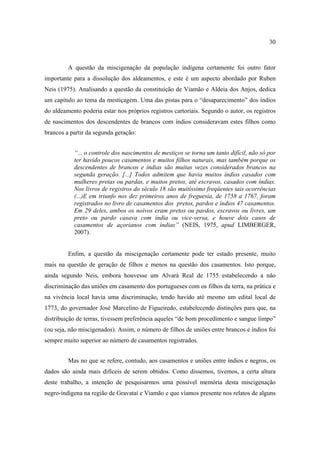 30

A questão da miscigenação da população indígena certamente foi outro fator
importante para a dissolução dos aldeamentos, e este é um aspecto abordado por Ruben
Neis (1975). Analisando a questão da constituição de Viamão e Aldeia dos Anjos, dedica
um capítulo ao tema da mestiçagem. Uma das pistas para o “desaparecimento” dos índios
do aldeamento poderia estar nos próprios registros cartoriais. Segundo o autor, os registros
de nascimentos dos descendentes de brancos com índios consideravam estes filhos como
brancos a partir da segunda geração:
“... o controle dos nascimentos de mestiços se torna um tanto difícil, não só por
ter havido poucos casamentos e muitos filhos naturais, mas também porque os
descendentes de brancos e índias são muitas vezes considerados brancos na
segunda geração. [...] Todos admitem que havia muitos índios casados com
mulheres pretas ou pardas, e muitos pretos, até escravos, casados com índias.
Nos livros de registros do século 18 são muitíssimo freqüentes tais ocorrências
(...)E em triunfo nos dez primeiros anos de freguesia, de 1758 a 1767, foram
registrados no livro de casamentos dos pretos, pardos e índios 47 casamentos.
Em 29 deles, ambos os noivos eram pretos ou pardos, escravos ou livres, um
preto ou pardo casava com índia ou vice-versa, e houve dois casos de
casamentos de açorianos com índias” (NEIS, 1975, apud LIMBERGER,
2007).

Enfim, a questão da miscigenação certamente pode ter estado presente, muito
mais na questão de geração de filhos e menos na questão dos casamentos. Isto porque,
ainda segundo Neis, embora houvesse um Alvará Real de 1755 estabelecendo a não
discriminação das uniões em casamento dos portugueses com os filhos da terra, na prática e
na vivência local havia uma discriminação, tendo havido até mesmo um edital local de
1773, do governador José Marcelino de Figueiredo, estabelecendo distinções para que, na
distribuição de terras, tivessem preferência aqueles “de bom procedimento e sangue limpo”
(ou seja, não miscigenados). Assim, o número de filhos de uniões entre brancos e índios foi
sempre muito superior ao número de casamentos registrados.
Mas no que se refere, contudo, aos casamentos e uniões entre índios e negros, os
dados são ainda mais difíceis de serem obtidos. Como dissemos, tivemos, a certa altura
deste trabalho, a intenção de pesquisarmos uma possível memória desta miscigenação
negro-indígena na região de Gravataí e Viamão e que víamos presente nos relatos de alguns

 