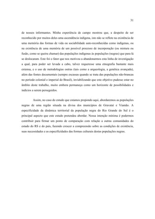 31

de nossos informantes. Minha experiência de campo mostrou que, a despeito de ser
reconhecido por muitos deles uma ascendência indígena, isto não se reflete na existência de
uma memória das formas de vida ou sociabilidade auto-reconhecidas como indígenas, ou
na existência de uma memória de um possível processo de incorporação (ou mistura ou
fusão, como se queira chamar) das populações indígenas às populações (negras) que para lá
se deslocaram. Este foi o fator que nos motivou a abandonarmos esta linha de investigação
a qual, para poder ser levada a cabo, talvez requeresse uma etnografia bastante mais
extensa, e o uso de metodologias outras (tais como a arqueologia, a genética avançada),
além das fontes documentais (sempre escassas quando se trata das populações não-brancas
no período colonial e imperial do Brasil), inviabilizando que este objetivo pudesse estar no
âmbito deste trabalho, muito embora permaneça como um horizonte de possibilidades e
indícios a serem perseguidos.
Assim, no caso do estudo que estamos propondo aqui, abordaremos as populações
negras de uma região situada na divisa dos municípios de Gravataí e Viamão. A
especificidade da dinâmica territorial da população negra do Rio Grande do Sul é o
principal aspecto que este estudo pretendeu abordar. Nossa intenção mínima é podermos
contribuir para firmar um ponto de comparação com relação a outras comunidades do
estado do RS e do país, fazendo crescer a compreensão sobre as condições de existência,
suas necessidades e as especificidades das formas culturais destas populações negras.

 