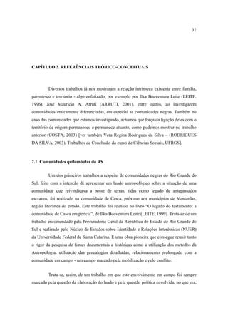 32

CAPÍTULO 2. REFERÊNCIAIS TEÓRICO-CONCEITUAIS

Diversos trabalhos já nos mostraram a relação intrínseca existente entre família,
parentesco e território - algo enfatizado, por exemplo por Ilka Boaventura Leite (LEITE,
1996), José Maurício A. Arruti (ARRUTI, 2001), entre outros, ao investigarem
comunidades etnicamente diferenciadas, em especial as comunidades negras. Também no
caso das comunidades que estamos investigando, achamos que força da ligação deles com o
território de origem permaneceu e permanece atuante, como pudemos mostrar no trabalho
anterior (COSTA, 2003) [ver também Vera Regina Rodrigues da Silva – (RODRIGUES
DA SILVA, 2003), Trabalhos de Conclusão do curso de Ciências Sociais, UFRGS].

2.1. Comunidades quilombolas do RS
Um dos primeiros trabalhos a respeito de comunidades negras do Rio Grande do
Sul, feito com a intenção de apresentar um laudo antropológico sobre a situação de uma
comunidade que reivindicava a posse de terras, tidas como legado de antepassados
escravos, foi realizado na comunidade de Casca, próximo aos municípios de Mostardas,
região litorânea do estado. Este trabalho foi reunido no livro “O legado do testamento: a
comunidade de Casca em perícia”, de Ilka Boaventura Leite (LEITE, 1999). Trata-se de um
trabalho encomendado pela Procuradoria Geral da República do Estado do Rio Grande do
Sul e realizado pelo Núcleo de Estudos sobre Identidade e Relações Interétnicas (NUER)
da Universidade Federal de Santa Catarina. É uma obra pioneira que consegue reunir tanto
o rigor da pesquisa de fontes documentais e históricas como a utilização dos métodos da
Antropologia: utilização das genealogias detalhadas, relacionamento prolongado com a
comunidade em campo - um campo marcado pela mobilização e pelo conflito.
Trata-se, assim, de um trabalho em que este envolvimento em campo foi sempre
marcado pela questão da elaboração do laudo e pela questão política envolvida, no que era,

 