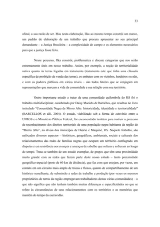 33

afinal, a sua razão de ser. Mas nesta elaboração, Ilka ao mesmo tempo constrói um marco,
um padrão de elaboração de um trabalho que procura apresentar ao seu principal
demandante – a Justiça Brasileira – a complexidade do campo e os elementos necessários
para que a justiça fosse feita.
Nesse percurso, Ilka constrói, problematiza e discute categorias que nos serão
extremamente úteis em nosso trabalho. Assim, por exemplo, a noção de territorialidade
nativa quanto às terras legadas em testamento (testamento este que tinha uma cláusula
específica de proibição de venda das terras), os embates com os vizinhos, herdeiros ou não,
e com os poderes públicos em vários níveis – são todos fatores que se conjugam em
representações que marcam a vida da comunidade e sua relação com seu território.
Outro importante estudo a tratar de uma comunidade quilombola do RS foi o
trabalho multidisciplinar, coordenado por Daisy Macedo de Barcellos, que resultou no livro
intitulado “Comunidade Negra de Morro Alto: historicidade, identidade e territorialidade”
(BARCELLOS et alli, 2004). O estudo, viabilizado sob a forma de convênio entre a
UFRGS e o Ministério Público Federal, foi encomendado também para instruir o processo
de reconhecimento dos direitos territoriais de uma população negra habitante da região de
“Morro Alto”, na divisa dos municípos de Osório e Maquiné, RS. Naquele trabalho, são
enfocados diversos aspectos – históricos, geográficos, ambientais, sociais e culturais dos
relacionamentos das redes de famílias negras que ocupam um território conflagrado em
disputas e em resistência aos avanços e ameaças de esbulho que sofrem e sofreram ao longo
do tempo. Trata-se também de um estudo exemplar, de grupos que têm uma proximidade
muito grande com as redes que fazem parte deste nosso estudo – tanto proximidade
geográfico-espacial (perto de 60 km de distância), que faz com que estejam, por vezes, em
contato em um circuito mais amplo de trocas e fluxos, quanto de compartilhamento de um
histórico semelhante, de submissão a redes de trabalho e produção (por vezes os mesmos
proprietários de terras da região empregavam trabalhadores destas várias comunidades) – o
que não significa que não tenham também muitas diferenças e especificidades no que se
refere às circunstâncias de seus relacionamentos com os territórios e as memórias que
mantêm do tempo da escravidão.

 