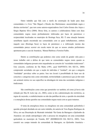 34

Outro trabalho que lida com a tarefa da construção de laudo para duas
comunidades é o livro “São Miguel e Rincão dos Martimianos: ancestralidade negra e
direitos territoriais”, que tem como autores-organizadores José Carlos Gomes dos Anjos e
Sérgio Baptista Silva (2004). Dessa feita, os autores e colaboradores lidam com duas
comunidades negras rurais profundamente imbricadas por laços de parentesco e
reciprocidade localizadas no município de Restinga Seca, RS. É uma situação bastante
semelhante àquela encontrada nas comunidades com as quais trabalharemos, embora
naquele caso (Restinga Seca) os laços de parentesco e a imbricação mesma das
comunidades parece ocorrer em escala maior do que os nossos estudos preliminares
apontaram para o caso de Anastácia, Manuel Barbosa e Ferreira-Fialho.
Dentre as contribuições que podemos citar como sendo de grande valia para o
nosso trabalho está a defesa de que tanto as comunidades negras rurais quanto as
comunidades indígenas possam estar enquadradas no conceito de “sociedades tradicionais”.
Este conceito, conforme de Da Matta (1981, apud BAPTISTA DA SILVA, 2004)
compreende sociedades em que a noção de indivíduo é “residual”, em que a categoria
“totalidade” prevalece sobre as partes. Isso nos levará à possibilidade de fazer uso de
conceitos e categorias (tais como etnicidade, territorialidade e parentesco) que já têm todo
um acúmulo teórico no uso específico na abordagem do tema das sociedades indígenas e
tradicionais.
São contribuições como estas que permitirão ver também, tal como já havia sido
relatado por Ilka B. Leite (op. cit., 2002), como se dá a administração dos territórios, as
regras de sucessão, o estabelecimento ou não das partilhas da terra, a questão da etnicidade
e a emergência destas questões nas comunidades negras rurais com as quais tratamos.
O tema da emergência étnica ou etnogênese em uma comunidade quilombola é
questão principal abordada em um outro trabalho, de autoria de Vera Regina Rodrigues da
Silva, em sua Dissertação de Mestrado intitulada “De Gente da Barragem a Quilombo da
Anastácia: um estudo antropológico sobe o processo de etnogênese em uma comunidade
quilombola no município de Viamão, RS” (RODRIGUES DA SILVA, 2005). Vera
constrói seu campo tratando da comunidade de Barragem, ou Quilombo Anastácia -

 