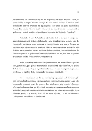 35

justamente uma das comunidades de que nos ocuparemos em nossa pesquisa - a qual, tal
como descrito no próprio trabalho, ao longo dos anos últimos anos (e a exemplo de outras
comunidades também envolvidas na legalização de suas terras, tais como a comunidade
Manuel Barbosa, sua vizinha) resolve reivindicar seu enquadramento como comunidade
quilombola e assumir uma (nova) identidade de integrantes do “Quilombo Anastácia”.
No trabalho de Vera R. R. da Silva, a ênfase foi dada ao processo de etnogênese –
a questão da negociação de (novas) identidades - uma situação presente na maior parte das
comunidades envolvidas nestes processos de reconhecimento. Mas para os fins que nos
interessam aqui, torna-se também importante o fato do trabalho de campo trazer como pano
de fundo o relacionamento interno aos grupos de famílias negras - justamente algumas das
famílias negras com as quais desenvolveremos este trabalho (de fato, uma parte da pesquisa
de campo até aqui foi feita de maneira compartilhada).
Assim, o respectivo contraste e complementaridade dos nossos trabalhos pode ser
visto, por um lado, pela questão da emergência da etnicidade e por outro lado, na questão
do “idioma do parentesco”, que, segundo entendemos, perpassa a maior parte dos processos
envolvendo os membros destas comunidades (incluindo a etnicidade).
Mas, como dissemos, um dos objetivos desta pesquisa será explicitar as relações
entre territorialidade, parentesco e práticas culturais e de sociabilidades que envolvem estas
comunidades negras ao longo das gerações. Este estudo envolverá, portanto, pelo menos
três conceitos fundamentais; um deles é o de parentesco, com todos os desdobramentos que
a história do desenvolvimento da disciplina antropologia nos legou; o segundo deles é o de
etnicidade (idem); e o terceiro deles, de uso mais moderno, é o de territorialidade.
Começaremos pelo conceito de comunidade.

 