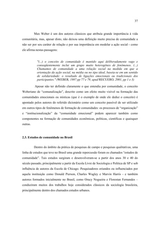 37

Max Weber é um dos autores clássicos que atribuía grande importância à vida
comunitária, mas, apesar disto, não deixou uma definição muito precisa de comunidade a
não ser por seu caráter de relação e por sua importância em modelar a ação social - como
ele afirma nestas passagens:

"(...) o conceito de comunidade é mantido aqui deliberadamente vago e
conseqüentemente inclui um grupo muito heterogêneo de fenômenos. (...)
Chamamos de comunidade a uma relação social na medida em que a
orientação da ação social, na média ou no tipo ideal, baseia-se em um sentido
de solidariedade: o resultado de ligações emocionais ou tradicionais dos
participantes." (WEBER, 1987 pp 77 e 79, apud RECUERO, 2001, pp 1 e 3)
Apesar não ter definido claramente o que entendia por comunidade, o conceito
Weberiano de “comunalização”, descrito como um efeito muito visível na formação das
comunidades emocionais ou místicas (que é o exemplo de onde ele deduz o conceito) é
apontado pelos autores do referido dicionário como um conceito passível de ser utilizado
em outros tipos de fenômenos de formação de comunidades: os processos de “organização”
e “institucionalização” da “comunidade emocional” podem aparecer também como
componentes na formação de comunidades econômicas, políticas, científicas e quaisquer
outras.

2.3. Estudos de comunidade no Brasil
Dentro do âmbito da prática de pesquisas de campo e pesquisas qualitativas, uma
linha de estudos que teve no Brasil uma grande repercussão foram os chamados “estudos de
comunidade”. Tais estudos surgiram e desenvolveram-se a partir dos anos 30 e 40 do
século passado, principalmente a partir da Escola Livre de Sociologia e Política de SP e sob
influência de autores da Escola de Chicago. Pesquisadores oriundos ou influenciados por
aquela instituição como Donald Pierson, Charles Wagley e Marvin Harris - e também
autores formados inicialmente no Brasil, como Oracy Nogueira e Florestan Fernandes –
conduziram muitos dos trabalhos hoje considerados clássicos da sociologia brasileira,
principalmente dentro dos chamados estudos urbanos.

 