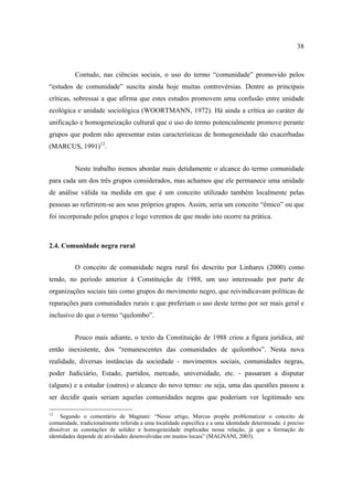 38

Contudo, nas ciências sociais, o uso do termo “comunidade” promovido pelos
“estudos de comunidade” suscita ainda hoje muitas controvérsias. Dentre as principais
críticas, sobressai a que afirma que estes estudos promovem uma confusão entre unidade
ecológica e unidade sociológica (WOORTMANN, 1972). Há ainda a crítica ao caráter de
unificação e homogeneização cultural que o uso do termo potencialmente promove perante
grupos que podem não apresentar estas características de homogeneidade tão exacerbadas
(MARCUS, 1991)12.
Neste trabalho iremos abordar mais detidamente o alcance do termo comunidade
para cada um dos três grupos considerados, mas achamos que ele permanece uma unidade
de análise válida na medida em que é um conceito utilizado também localmente pelas
pessoas ao referirem-se aos seus próprios grupos. Assim, seria um conceito “êmico” ou que
foi incorporado pelos grupos e logo veremos de que modo isto ocorre na prática.

2.4. Comunidade negra rural
O conceito de comunidade negra rural foi descrito por Linhares (2000) como
tendo, no período anterior à Constituição de 1988, um uso interessado por parte de
organizações sociais tais como grupos do movimento negro, que reivindicavam políticas de
reparações para comunidades rurais e que preferiam o uso deste termo por ser mais geral e
inclusivo do que o termo “quilombo”.
Pouco mais adiante, o texto da Constituição de 1988 criou a figura jurídica, até
então inexistente, dos “remanescentes das comunidades de quilombos”. Nesta nova
realidade, diversas instâncias da sociedade - movimentos sociais, comunidades negras,
poder Judiciário, Estado, partidos, mercado, universidade, etc. - passaram a disputar
(alguns) e a estudar (outros) o alcance do novo termo: ou seja, uma das questões passou a
ser decidir quais seriam aquelas comunidades negras que poderiam ver legitimado seu
12

Segundo o comentário de Magnani: “Nesse artigo, Marcus propõe problematizar o conceito de
comunidade, tradicionalmente referida a uma localidade específica e a uma identidade determinada: é preciso
dissolver as conotações de solidez e homogeneidade implicadas nessa relação, já que a formação de
identidades depende de atividades desenvolvidas em muitos locais” (MAGNANI, 2003).

 