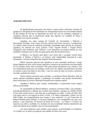 3

AGRADECIMENTOS

Os agradecimentos necessário são muitos e nunca serão o suficiente. Gostaria de
agradecer ao Programa de Pós Graduação em Antropologia Social da Universidade Federal
do Rio Grande do Sul por ter depositado em mim seu voto de confiança, malgrado as
condições adversas que já anunciavam desde meu ingresso, na condição de aluno e
trabalhador com carteira assinada.
Agradeço aos meus colegas do Controle da Arrecadação e Depósito a
Discriminar, Ronaldo, Acira, Liane, Estevão e Karoll, pela força, incentivo e compreensão
em minhas muitas horas de ausências permitidas acumuladas neste período do mestrado.
Agradeço em especial aos meus gestores, César Augusto Perelló e Ângela Pianca
Scangarelli, pela confiança, pelo incentivo e por abraçarem um projeto distante de suas
realidades imediatas com os olhos de quem pensa além das fronteiras locais.
À Márcia e ao Gustavo pelo apoio e por terem lido e corrigido versões desta
dissertação. À Heloísa, à Patrícia e ao Gustavo, pela solidariedade imensurável e pela
formatação e correção ortográfica dos originais desta dissertação.
Difícil encontrar palavras para agradecer ao meu orientador, professor e amigo
Sérgio Baptista da Silva, pelas muitas sugestões e tentativas de transformar esta dissertação
em um produto muito mais consistente. Não pude honrar plenamente seus esforços, mas
sou enormemente grato por sua confiança e pelo senso de respeito que demonstra em todas
as ocasiões e para com todos ao seu redor - e por ser, antes de tudo, um mestre e professor
em toda a acepção dos termos.
Outros mestres estiveram neste caminho, e a professora Daisy Barcellos, além de
minha especial orientadora durante a graduação, foi também uma grande incentivadora
deste meu projeto de cursar o Mestrado mantendo meu emprego regular.
Agradeço à Heloísa, pelo carinho, solidariedade e compreensão nestes tempos
difíceis do mestrado.
Às comunidades de Manuel Barbosa, Anastácia e Ferreira-Fialho, cuja acolhida e
amizade possibilitaram o diálogo que resultou neste trabalho. Agradeço ao Antônio Fialho
Costa, pelas muitas trocas e conversas que se prolongam no tempo. A todos de Mato Alto
com quem convivi, em especial ao Jairo, à Célia , à D. Maria Augustinha, à Zadir e ao seu
Adão Fialho, por compartilharem seus tempos e suas memórias. Ao seu Franciscão, de
Manuel Barbosa pelos diálogos e conversas impagáveis e por compartilhar sua casa, suas
práticas e suas memórias. Ao pessoal do Passo da Caveira – ao Telmo e à Clareci em
especial, cujo afeto e acolhida e os exemplos de uma socialidade familiar imprimiram sua
marca não apenas neste trabalho, mas em mim pessoalmente.
Aos meus familiares, pelo carinho e pelo suporte, na proximidade e na distância.
À vó Zilda e ao vô Jubal, em especial, este trabalho foi feito com vocês.

 