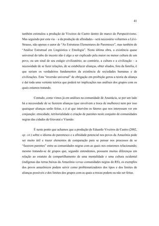 41

também estimulou a produção de Viveiros de Castro dentro do marco do Perspectivismo.
Mas seguindo por esta via – a da produção de afinidades - será necessário voltarmos a LéviStrauss, não apenas o autor de “As Estruturas Elementares do Parentesco”, mas também de
“Análise Estrutrual em Lingúistica e Etnologia”. Nesta última obra, a existência quase
universal do tabu do incesto não é algo a ser explicado pela maior ou menor cultura de um
povo, ou um sinal de seu estágio civilizatório; ao contrário, a cultura e a civilização – a
necessidade de se fazer relações, de se estabelecer alianças, obter aliados, fora da família, é
que seriam os verdadeiros fundamentos da existência de sociedades humanas e de
civilizações. Esta “inversão universal” de obrigação em proibição gerou a teoria da aliança
e daí toda uma vertente teórica que poderá ter implicações nas análises dos grupos com os
quais estamos tratando.
Contudo, como vimos já em análises na comunidade de Anastácia, se por um lado
há a necessidade de se fazerem alianças (que envolvem a troca de mulheres) nem por isso
quaisquer alianças serão feitas, e é aí que intervêm os fatores que nos interessam ver em
conjunção: etnicidade, territorialidade e criação de parentes neste conjunto de comunidades
negras das cidades de Gravataí e Viamão.
É neste ponto que achamos que a produção de Eduardo Viveiros de Castro (2002,
op. cit.) sobre o idioma do parentesco e a afinidade potencial nos povos da Amazônia pode
ser muito útil e trazer elementos de comparação para se pensar nos processos de se
“fazerem parentes” entre as comunidades negras com as quais nos estaremos relacionando;
mesmo tratando-se de grupos que, segundo entendemos, possuem muitas diferenças em
relação ao estatuto de compartilhamento de uma mentalidade e uma cultura ocidental
(indígenas das terras baixas da Amazônia versus comunidades negras do RS), os exemplos
dos povos amazônicos podem servir como problematizadores dos tipos e dos limites de
alianças possíveis e dos limites dos grupos com as quais a trocas podem ou não ser feitas.

 