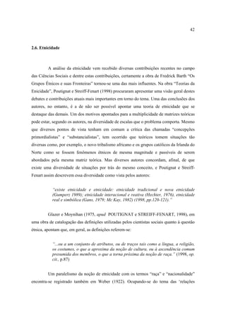 42

2.6. Etnicidade

A análise da etnicidade vem recebido diversas contribuições recentes no campo
das Ciências Sociais e dentre estas contribuições, certamente a obra de Fredrick Barth “Os
Grupos Étnicos e suas Fronteiras” tornou-se uma das mais influentes. Na obra “Teorias da
Enicidade”, Poutignat e Streiff-Fenart (1998) procuraram apresentar uma visão geral destes
debates e contribuições atuais mais importantes em torno do tema. Uma das conclusões dos
autores, no entanto, é a de não ser possível apontar uma teoria de etnicidade que se
destaque das demais. Um dos motivos apontados para a multiplicidade de matrizes teóricas
pode estar, segundo os autores, na diversidade de escalas que o problema comporta. Mesmo
que diversos pontos de vista tenham em comum a crítica das chamadas “concepções
primordialistas” e “substancialistas”, tem ocorrido que teóricos tomem situações tão
diversas como, por exemplo, o novo tribalismo africano e os grupos católicos da Irlanda do
Norte como se fossem fenômenos étnicos de mesma magnitude e passíveis de serem
abordados pela mesma matriz teórica. Mas diversos autores concordam, afinal, de que
existe uma diversidade de situações por trás do mesmo conceito, e Poutignat e StreiffFenart assim descrevem essa diversidade como vista pelos autores:
“existe etnicidade e etnicidade: etnicidade tradicional e nova etnicidade
(Gumperz 1989); etnicidade interacional e reativa (Hechter, 1976), etnicidade
real e simbólica (Gans, 1979; Mc Kay, 1982) (1998, pp.120-121).”
Glazer e Moynihan (1975, apud POUTIGNAT e STREIFF-FENART, 1998), em
uma obra de catalogação das definições utilizadas pelos cientistas sociais quanto à questão
étnica, apontam que, em geral, as definições referem-se:
“...ou a um conjunto de atributos, ou de traços tais como a língua, a religião,
os costumes, o que a aproxima da noção de cultura, ou à ascendência comum
presumida dos membros, o que a torna próxima da noção de raça.” (1998, op.
cit., p.87)
Um paralelismo da noção de etnicidade com os termos “raça” e “nacionalidade”
encontra-se registrado também em Weber (1922). Ocupando-se do tema das ‘relações

 