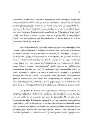 43

comunitárias’, Weber tratou a questão do pertencimento a uma comunidade ou uma raça
como possível fundamento da ação social de tipo comunitária. Este autor procura enfatizar
o caráter político com que a “afirmação das etnicidades” costuma vir acompanhado. Mas
para ele, as disposições hereditárias somente conduziriam a uma ‘comunidade’ quando
houvesse o ‘sentimento do pertencimento’. A definição que Weber dá para “grupo étnico”
envolve, mais do que elementos externos e objetivos, a “crença subjetiva na procedência
comum” que seria importante para o estabelecimento do que ele chamou as “relações
comunitárias étnicas” (WEBER, 1922).
Agudizando a questão da centralidade da interação entre grupos sociais étnicos e a
chamada “sociedade englobante”, a obra de Fredrik Barth trouxe a contribuição decisiva de
considerar a etnicidade não mais em termos de características “primordiais”, “essenciais”
ou “necessárias” que pudessem ser arroladas ou classificadas, mas do ponto de vista do
processo (e da permutabilidade) da eleição daquelas características que o grupo seleciona e
se auto-atribui com vistas a manter as fronteiras étnicas que os diferencie dos demais
grupos. Assim, os chamados “sinais diacríticos” – aqueles traços que são escolhidos como
fundamento da separação entre “nós” (os membros do grupo ou comunidade étnica) “os
outros” (outsiders) - estariam relacionadas a momentos de apropriação e negociação
mediados pelos contatos externos. Essas marcas e sinais selecionados como importantes
poderiam, portanto, variar com o tempo, mas o que permanece é a existência da fronteira
étnica. Em outras palavras, para Barth (e para os grupos étnicos) não importa tanto o “doque-a-fronteira-é-feita” (quais são os sinais escolhidos), mas antes, “que-a-fronteira-exista”.
Esta questão, da fronteira étnica e da fronteira cultural possui também uma
interpretação que critica o reducionismo teórico que seria considerar o uso da etnicidade
com um sentido apenas pragmático por parte das populações. Mas no caso destas
comunidades da região de Gravataí e Viamão é forçoso reconhecer que a etnicidade tem
estado cada vez mais em discussão para os membros das comunidades, em especial aqueles
mais envolvidos no processo de reconhecimento como comunidades quilombolas, quando
se discute agora, além de uma etnicidade negra ou “morena”, uma identidade e uma
etnicidade “quilombola”. Daí se verifica então que o componente político – pragmático, se

 