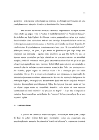 44

quisermos – está presente nesta situação de afirmação e ostentação das fronteiras, em uma
condição em que a luta pelas fronteiras territoriais também é uma realidade.
Mas levando adiante esta situação, e tomando emprestado os exemplos trazidos
pelos estudos de grupos como os “índios do nordeste brasileiro” ou “índios misturados”,
dos trabalhos de João Pacheco de Oliveira e outros pesquisadores, talvez seja possível
discutir também como a etnicidade pode ser uma estratégia de sobrevivência ou ter um uso
político para os grupos mesmo quando as fronteiras são relaxadas ou deixam de existir. Os
estudos tratam de populações que os autores caracterizam como “de pouca distintividade”:
populações mestiças, em geral, e que podem ter permanecido por largo tempo sem
ostentarem sua etnicidade – aqueles sinais diacríticos de que fala Barth. No caso de
algumas destas populações que hoje reivindicam ou procuram ostentar sua etnicidade
indígena, como nos relatam os autores, pode ter havido diversos ciclos em que a luta pela
sobrevivência dependeu da maior ou menor distintividade que pudessem ter em relação às
populações locais, inclusive momentos em que a associação e fusão com outros grupos –
por exemplo, grupos negros ou caboclos, locais - foi a estratégia para não serem
aniquiladas. Isto nos leva a pensar nesta situação de uso interessado, na negociação das
identidades justamente através da não-ostentação. No caso das populações indígenas e das
populações negras, esta negociação de identidades pode estar na raiz daqueles processos
históricos de assimilação dos indígenas da Aldeia dos Anjos de Gravataí, e pode ser visto
em alguns grupos como na comunidade Anastácia, onde alguns de seus membros
identificavam-se como “morenos” ou “puxados pra bugres” – o que não os impedia de
participar da mesma rede de sociabilidade dos “morenos” do barro vermelho e dos grupos
negros da região.

2.7. Territorialidade

A questão dos chamados “territórios negros”, analisada por Arruti (2001), surgiu
do bojo no debate político feito pelos movimentos sociais que procuraram uma
aproximação entre a questão dos chamados “territórios indígenas” e essas novas formas de

 