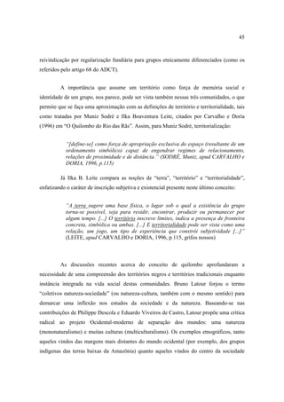 45

reivindicação por regularização fundiária para grupos etnicamente diferenciados (como os
referidos pelo artigo 68 do ADCT).
A importância que assume um território como força de memória social e
identidade de um grupo, nos parece, pode ser vista também nessas três comunidades, o que
permite que se faça uma aproximação com as definições de território e territorialidade, tais
como tratadas por Muniz Sodré e Ilka Boaventura Leite, citados por Carvalho e Doria
(1996) em “O Quilombo do Rio das Rãs”. Assim, para Muniz Sodré, territorialização:
“[define-se] como força de apropriação exclusiva do espaço (resultante de um
ordenamento simbólico) capaz de engendrar regimes de relacionamento,
relações de proximidade e de distância.” (SODRÉ, Muniz, apud CARVALHO e
DORIA, 1996, p.115)
Já Ilka B. Leite compara as noções de “terra”, “território” e “territorialidade”,
enfatizando o caráter de inscrição subjetiva e existencial presente neste último conceito:
“A terra sugere uma base física, o lugar sob o qual a existência do grupo
torna-se possível, seja para residir, encontrar, produzir ou permanecer por
algum tempo. [...] O território inscreve limites, indica a presença de fronteira
concreta, simbólica ou ambas. [...] E territorialidade pode ser vista como uma
relação, um jogo, um tipo de experiência que constrói subjetividade [...]”
(LEITE, apud CARVALHO e DORIA, 1996, p.115, grifos nossos)

As discussões recentes acerca do conceito de quilombo aprofundaram a
necessidade de uma compreensão dos territórios negros e territórios tradicionais enquanto
instância integrada na vida social destas comunidades. Bruno Latour forjou o termo
“coletivos natureza-sociedade” (ou natureza-cultura, também com o mesmo sentido) para
demarcar uma inflexão nos estudos da sociedade e da natureza. Baseando-se nas
contribuições de Philippe Descola e Eduardo Viveiros de Castro, Latour propõe uma crítica
radical ao projeto Ocidental-moderno de separação dos mundos: uma natureza
(mononaturalismo) e muitas culturas (multiculturalismo). Os exemplos etnográficos, tanto
aqueles vindos das margens mais distantes do mundo ocidental (por exemplo, dos grupos
indígenas das terras baixas da Amazônia) quanto aqueles vindos do centro da sociedade

 