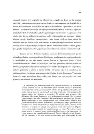 46

ocidental moderna (por exemplo, os laboratórios avançados da física ou da genética
molecular) podem demonstram uma mesma tendência não-moderna e não desejada (pelo
menos pelos autores ou beneficiários da constituição moderna): a proliferação dos seres
híbridos – dos matters-of-concern (em oposição aos matters-of-fact); ao invés de separação
entre objetividade e subjetividade, objetos que carregam em si mesmos os signos de serem
objetos mas de não poderem ser descritos senão pelas questões que carregam - éticas,
afetivas, morais filosóficas, transcendentais. Neste mundo moderno (mas jamais foi
moderno, pois que jamais foi ou será completa a separação objetivo-subjetivo, naturezacultura) assiste-se à proliferação dos (e dos debates sobre) seres híbridos - clones, genes,
pets, quarks, transgênicos, robôs, agrotóxicos, biocombustíveis, em uma lista interminável.
Eduardo Viveiros de Castro introduziu o conceito de “multinaturalismo”, que foi
abraçado por Latour como um emblema definitivo do sepultamento do projeto modernista.
A possibilidade de que não apenas culturas diversas se deparassem frente a frente
(multiculturalismo) no contato de civilizações, mas que igualmente diversas ciências da
natureza, que proponham diferentes separações dos mundos dos corpos físicos e espirituais,
tenham igualmente o direito a serem levadas em conta, esta é a radicalidade do
multinaturalismo. Explicando uma passagem da ciência e do mito Yanomami, Viveiros de
Castro cita outro Antropólogo, Bruce Albert, que dialoga com estas questões, tais como
propostas por membros dos Yanomami:
“Os Yanomami [i.e. humanos] queixadas viraram queixadas; os Yanomami
veados viraram veados; os Yanomami cutias viraram cutias; os Yanomami
araras viraram araras. Eles assumiram a forma dos queixadas, dos veados, das
cutias e das araras que habitam a floresta hoje em dia. São esses antepassados
transformados que caçamos e comemos. Os animais que comemos são
diferentes. Eles eram humanos e se transformaram em caça. Nós os vemos
como animais, mas são Yanomami. São simplesmente habitantes da floresta.
Somos semelhantes a eles, também somos caça. Nossa carne é idêntica, não
fazemos senão trazer o nome de humanos. No começo do tempo, quando nossos
antepassados ainda não tinham se transformados em outros, éramos todos
humanos: as araras, os tapires, os queixadas, eram todos humanos. Depois,
esses antepassados animais se transformaram em caça. Para eles, porém,
somos sempre os mesmos, somos animais também; somos a caça que mora em
casas, ao passo que eles são os habitantes da floresta. Mas nós, os que ficamos,
nós os comemos, e eles nos acham aterrorizantes, pois temos fome de sua

 