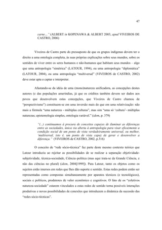47

carne…” (ALBERT in KOPENAWA & ALBERT 2003, apud VIVEIROS DE
CASTRO, 2006)

Viveiros de Castro parte do pressuposto de que os grupos indígenas devem ter o
direito a uma ontologia completa, às suas próprias explicações sobre seus mundos, sobre os
sentidos de viver entre os seres humanos e não-humanos que habitam seus mundos – algo
que uma antropologia “simétrica” (LATOUR, 1994), ou uma antropologia “diplomática”
(LATOUR, 2004), ou uma antropologia “multiversal” (VIVEIROS de CASTRO, 2002)
deve estar apta a captar e interpretar.
Afastando-se da idéia de uma (mono)natureza unificadora, as concepções destes
autores (e das populações ameríndias, já que os créditos também devem ser dados aos
povos que desenvolvem estas concepções, que Viveiros de Castro chamou de
“perspectivismo”) constituem-se em uma inversão mais do que em uma relativização: não
mais a fórmula “uma natureza - múltiplas culturas”, mas sim “uma só ‘cultura’- múltiplas
naturezas; epistemologia simples, ontologia variável.” (idem, p. 379)
“(...) continuamos à procura de conceitos capazes de iluminar as diferenças
entre as sociedades, única via aberta à antropologia para visar eficazmente a
condição social de um ponto de vista verdadeiramente universal, ou melhor,
‘multiversal, isto é, um ponto de vista capaz de gerar e desenvolver a
diferença.” (VIVEIROS de CASTRO, 2002, p.316)
O conceito de “rede sócio-técnica” faz parte deste mesmo contexto teórico que
Latour introduziu ao rejeitar as possibilidades de se realizar a separação objetividadesubjetividade, técnica-sociedade, Ciência–política (mas aqui trata-se da Grande Ciência, e
não das ciências no plural) (idem, 2004[1999]). Para Latour, tanto os objetos como os
sujeitos estão imersos em redes que lhes dão suporte e sentido. Estas redes podem então ser
representadas como compostas simultaneamente por aparatos técnicos (e tecnológicos),
sociais e políticos, produtores de valor econômico e cognitivos. O fato de os “coletivos
natureza-sociedade” estarem vinculados a estas redes de sentido torna possíveis interações
produtivas e novas possibilidades de conexões que introduzem a dinâmica da sucessão das
“redes sócio-técnicas”.

 