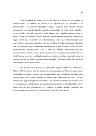 48

Estas considerações devem servir para matizar e balizar as concepções de
territorialidade – e também de práticas e de representações, de etnicidade e de
pertencimento – que estaremos utilizando. O que nos propomos neste trabalho será uma
tentativa de compreensão daqueles conceitos apresentados no início deste capítulo –
territorialidade, etnicidade, parentesco, redes sociais - para, apoiados nas concepções de
Bruno Latour e de Eduardo Viveiros de Castro, tentar verificar como estas coletividades
negras constróem e reconstróem seus relacionamentos nestas redes, relacionamentos estes
que envolvem seus territórios e tudo o mais que os rodeia. E ainda, quais as especificidades
que estes coletivos natureza-sociedade, composto por grupos negros da região GravataíBarroVermelho, Gravataí-Mato Alto e norte de Viamão, apresentam em seus
relacionamentos, entre si, com os demais humanos e não-humanos destes territórios? Tais
territórios que ao serem considerados poderão ser tanto os territórios ancestrais como os
novos territórios; territórios circunscritos e/ou alargados - incluindo ainda toda a dinâmica
que um pode exercer sobre o outro.
Isto nos traz então de volta às comunidades negras de Mato Alto, Anastácia e
Manuel Barbosa, apenas para que coloquemos estas questões que deixaremos para serem
respondidas, se assim for possível, por nossa etnografia: qual o sentido de considerar estes
grupos negros com os quais estivemos em contato como sociedades tradicionais? Em que
medida estes grupos incorporam um modo de vida e de relacionamento com os seres vivos
e coisas, humanos e não-humanos que os distinguem das demais coletividades? São estes e
outros aspectos que procuraremos ver mediante a análise daqueles conceitos que
mencionamos acima: parentesco, territorialidade, etnicidade, redes sociais.

 