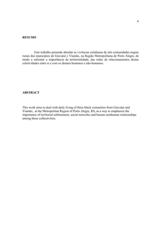 4

RESUMO

Este trabalho pretende abordar as vivências cotidianas de três comunidades negras
rurais dos municípios de Gravataí e Viamão, na Região Metropolitana de Porto Alegre, de
modo a salientar a importância da territorialidade, das redes de relacionamentos destas
coletividades entre si e com os demais humanos e não-humanos.

ABSTRACT

This work aims to deal with daily living of three black comunities from Gravataí and
Viamão, at the Metropolitan Region of Porto Alegre, RS, as a way to emphasize the
importance of territorial settlemment, social networks and human-nonhuman relationships
among these collectivities.

 