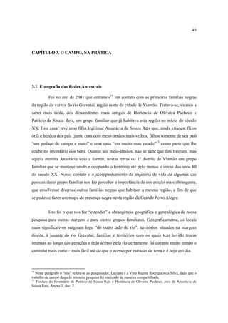 49

CAPÍTULO 3. O CAMPO, NA PRÁTICA

3.1. Etnografia das Redes Ancestrais
Foi no ano de 2001 que entramos14 em contato com as primeiras famílias negras
da região da várzea do rio Gravataí, região norte da cidade de Viamão. Tratava-se, viemos a
saber mais tarde, dos descendentes mais antigos de Hortência de Oliveira Pacheco e
Patrício de Souza Reis, um grupo familiar que já habitava esta região no início do século
XX. Este casal teve uma filha legítima, Anastácia de Souza Reis que, ainda criança, ficou
órfã e herdou dos pais (junto com dois meio-irmãos mais velhos, filhos somente de seu pai)
“um pedaço de campo e mato” e uma casa “em muito mau estado”15 como parte que lhe
coube no inventário dos bens. Quanto aos meio-irmãos, não se sabe que fim tiveram, mas
aquela menina Anastácia veio a formar, nestas terras do 1º distrito de Viamão um grupo
familiar que se manteve unido e ocupando o território até pelo menos o início dos anos 80
do século XX. Nosso contato e o acompanhamento da trajetória de vida de algumas das
pessoas deste grupo familiar nos fez perceber a importância de um estudo mais abrangente,
que envolvesse diversas outras famílias negras que habitam a mesma região, a fim de que
se pudesse fazer um mapa da presença negra nesta região da Grande Porto Alegre.
Isto foi o que nos fez “estender” a abrangência geográfica e genealógica de nossa
pesquisa para outras margens e para outros grupos familiares. Geograficamente, os locais
mais significativos surgiram logo “do outro lado do rio": territórios situados na margem
direita, à jusante do rio Gravataí; famílias e territórios com os quais tem havido trocas
intensas ao longo das gerações e cujo acesso pelo rio certamente foi durante muito tempo o
caminho mais curto – mais fácil até do que o acesso por estradas de terra o é hoje em dia.

14

Neste parágrafo o “nós” refere-se ao pesquisador, Luciano e a Vera Regina Rodrigues da Silva, dado que o
trabalho de campo daquela primeira pesquisa foi realizado de maneira compartilhada.
15
Trechos do Inventário de Patrício de Souza Reis e Hortência de Oliveira Pacheco, pais de Anastácia de
Souza Reis, Anexo 1, doc. 2.

 