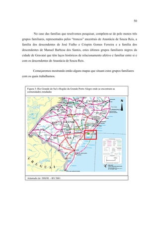 50

No caso das famílias que resolvemos pesquisar, compõem-se de pelo menos três
grupos familiares, representados pelos “troncos” ancestrais de Anastácia de Souza Reis, a
família dos descendentes de José Fialho e Crispim Gomes Ferreira e a família dos
descendentes de Manuel Barbosa dos Santos, estes últimos grupos familiares negros da
cidade de Gravataí que têm laços históricos de relacionamento afetivo e familiar entre si e
com os descendentes de Anastácia de Souza Reis.
Começaremos mostrando então alguns mapas que situam estes grupos familiares
com os quais trabalhamos.

Figura 3: Rio Grande do Sul e Região da Grande Porto Alegre onde se encontram as
comunidades estudadas

N

0

Adaptado de: DNER – RS 2001

100km

 