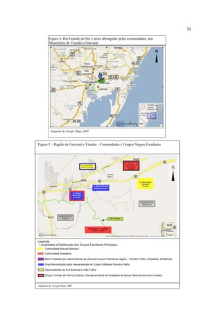51
Figura 4: Rio Grande do Sul e áreas abrangidas pelas comunidades, nos
Municípios de Viamão e Gravataí

Adaptado de Google Maps, 2007

Figura 5 – Região de Gravataí e Viamão - Comunidades e Grupos Negros Estudados

6) Pda 107 – P.
da Caveira - Vl
Sta Cecília

5) Parada 94 CTG (Gravataí)

N

(Gravataí)

General
Motors
1) Bairro Barro
Vermelho
4) Bairro Morada
Gaúcha (Gravataí)

(Gravataí)

3) Bairro
Mato Alto
(Gravataí)

dos Negros

MUNICÍPIO DE
GRAVATAÍ

MUNICÍPIO DE
VIAMÃO

Rio Gravataí

2) Barragem – Anastácia
(1º distrito de Viamão)

Legenda:
Localidades e Distribuição dos Grupos Familiares Principais:
Comunidade Manuel Barbosa
Comunidade Anastácia
Bairro habitado por descendentes de diversos Grupos Familiares negros – Ferreira Fialho, Anastácia, M.Barbosa
Área Reivindicada pelos descendentes de Crispim Matheus Ferreira-Fialho
Descendentes de Eva Barbosa e João Fialho
Grupo Familiar de Telmo e Clareci. Ela descendente de Anastácia de Souza Reis Gomes (novo núcleo)

Adaptado de: Google Maps, 2007

 