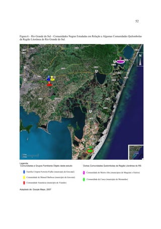 52

Figura 6 – Rio Grande do Sul – Comunidades Negras Estudadas em Relação a Algumas Comunidades Quilombolas
da Região Litorânea do Rio Grande do Sul.

N

Legenda:
Comunidades e Grupos Familiares Objeto deste estudo
Família Crispim Ferreira-Fialho (município de Gravataí)

Outras Comunidades Quilombolas da Região Litorânea do RS
Comunidade de Morro-Alto (municípios de Maquiné e Osório)

Comunidade de Manuel Barbosa (município de Gravataí)
Comunidade de Casca (município de Mostardas)
Comunidade Anastácia (município de Viamão)
Adaptado de: Google Maps, 2007

 
