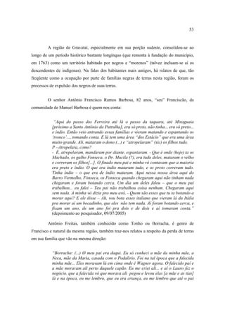 53

A região de Gravataí, especialmente em sua porção sudeste, consolidou-se ao
longo de um período histórico bastante longínquo (que remonta à fundação do município,
em 1763) como um território habitado por negros e “morenos” (talvez incluam-se aí os
descendentes de indígenas). Na falas dos habitantes mais antigos, há relatos de que, tão
freqüente como a ocupação por parte de famílias negras de terras nesta região, foram os
processos de expulsão dos negros de suas terras.
O senhor Antônio Francisco Ramos Barbosa, 82 anos, “seu” Franciscão, da
comunidade de Manuel Barbosa é quem nos conta:
“Aqui do passo dos Ferreira até lá o passo da taquara, até Miraguaia
[próximo a Santo Antônio da Patrulha], era só preto, não tinha... era só preto...
e índio. Então veio entrando essas famílias e vieram matando e espantando os
‘tronco’..., tomando conta. E lá tem uma área “dos Estácio” que era uma área
muito grande. Ali, mataram o dono (...) e “atropelaram” (sic) os filhos tudo.
P –Atropelara, como?
- É, atropelaram, mandaram por diante, espantaram. - Que é onde (hoje) ta os
Machado, os galho Fonseca, o Dr. Mucila (?), era tudo deles, mataram o velho
e correram os filhos[...]. O finado meu pai e minha vó contavam que a maioria
era preto e índio. O que era índio mataram tudo, e os preto correram tudo.
Tinha índio – o que era de índio mataram. Aqui nessa nossa área aqui do
Barro Vermelho, Fonseca, os Fonseca quando chegaram aqui não tinham nada
chegaram e foram botando cerca. Um dia um deles falou – que o meu pai
trabalhou... eu falei – Teu pai não trabalhou coisa nenhum. Chegaram aqui
sem nada. A minha vó dizia pro meu avô, - Quem são esses que tu ta botando a
morar aqui? E ele disse – Ah, vou bota esses italiano que vieram lá da Itália
pra morar aí um bocadinho, que eles não tem nada. Aí foram botando cerca, e
ficam um ano, de um ano foi pra dois e de dois e aí tomaram conta.”
(depoimento ao pesquisador, 09/07/2005)
Antônio Freitas, também conhecido como Tonho ou Borracha, é genro de
Francisco e natural da mesma região, também traz-nos relatos a respeito da perda de terras
em sua família que vão na mesma direção:
“Borracha: (...) O meu pai era daqui. Eu só conheci a mãe da minha mãe, a
Neca, mãe da Maria, casada com o Podalirio. Foi na tal época que a falecida
minha mãe... Eles moravam lá em cima onde é Wagner agora. O falecido pai e
a mãe moravam ali perto daquele capão. Eu me criei ali... e aí o Lauro fez o
negócio, que a falecida vó que morava ali pegou e levou elas [a mãe e as tias]
lá e na época, eu me lembro, que eu era criança, eu me lembro que até o pai

 