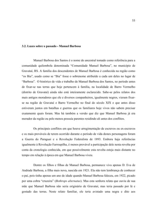 55

3.2. Luzes sobre o passado - Manuel Barbosa

Manuel Barbosa dos Santos é o nome do ancestral tomado como referência para a
comunidade quilombola denominada “Comunidade Manuel Barbosa”, no município de
Gravataí, RS. A família dos descendentes de Manuel Barbosa é conhecida na região como
“os Bia”, usado como se “Bia” fosse o sobrenome atribuído a cada um deles no lugar de
“Barbosa”. O histórico de vida e trabalho de Manuel Barbosa dos Santos, no período antes
de fixar-se nas terras que hoje pertencem à família, na localidade de Barro Vermelho
(distrito de Gravataí) ainda não está inteiramente esclarecido. Sabe-se pelos relatos dos
mais antigos moradores que ele e diversos companheiros, igualmente negros, vieram fixarse na região de Gravataí e Barro Vermelho no final do século XIX e que antes disso
estiveram juntos em batalhas e guerras que os familiares hoje vivos não sabem precisar
exatamente quais foram. Mas há também a versão que diz que Manuel Barbosa já era
morador da região ou pelo menos possuía parentes residindo ali antes dos conflitos.
Os principais conflitos em que houve arregimentação de escravos ou ex-escravos
e os mais prováveis de terem ocorrido durante o período de vida destes personagens foram
a Guerra do Paraguai e a Revolução Federalista de 1893. Embora haja referências
igualmente à Revolução Farroupilha, é menos provável a participação dele nesta revolta por
conta da cronologia conhecida, em que possivelmente esta revolta esteja mais distante no
tempo em relação à época em que Manuel Barbosa viveu.
Dentre os filhos e filhas de Manuel Barbosa, permanece viva apenas D. Eva de
Andrade Barbosa, a filha mais nova, nascida em 1921. Ela não tem lembrança de conhecer
o pai, pois tinha apenas um ano de idade quando Manuel Barbosa faleceu, em 1922, picado
por uma cobra “cruzeira” (Bothrops alternatus). Mas esta senhora relata que ouviu de sua
mãe que Manuel Barbosa não seria originário de Gravataí, mas teria passado por lá e
gostado das terras. Neste relato familiar, ele teria avistado uma negra e dito aos

 