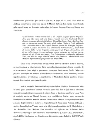 56

companheiros que voltaria para casar-se com ela. A negra era D. Maria Luiza Paim de
Andrade a qual veio a tornar-se a esposa de Manuel Barbosa. Esta versão é corroborada
pelas memórias de um dos netos mais velhos de Manuel Barbosa, Francisco Ramos, seu
Franciscão:
“Esses homens velhos vieram tudo lá do Uruguai, daquela guerra brigando.
Acho que não eram nada era daqui. Falecido meu avô [materno] Alberto
Ramos, Lourenço velho, José Fialho, o Manuel Barbosa, o Pedro Barbosa [que
não era parente de Manuel Barbosa], ainda tinha o Florêncio Feijó, o Horácio
Rosa, isso tudo veio lá do Uruguai daquela guerra dos Farrapos brigando.
Ficaram aí, depois de escravo e se terminaram, morreram aí (...). Eram tudo
do mesmo lado, vieram brigando nessas guerra aí. O que sobrou ficou, não
foram embora mais (...), isso daí eram os que sobraram do resto da guerra,
ficaram por ai. [Eram tudo preto?] Era. Eram moreno. Ainda tinha o Horacio
Rosa, que não era daqui também. Daqui só o Demétrio.” (Francisco Ramos
Barbosa, depoimento ao pesquisador em 09/11/2006)
Então existe a referência ao fato de Manuel Barbosa ser um ex-escravo, mas que,
no tempo em que se estabeleceu no Barro Vermelho, já era um negro livre e possuidor de
recursos com os quais adquiriu, por compra, uma parte das terras da família. Sobre este
processo de compra por parte de Manuel Barbosa das terras no Barro Vermelho, existem
registros, tanto no inventário de Manuel Barbosa (e Maria Luiza Paim), quanto no próprio
cartório de registro de imóveis de Gravataí.
Mas as memórias da comunidade apontam ainda a existência de uma outra parte
de terras que a comunidade também reivindica como sua, mas da qual não se tem ainda
uma determinação tão precisa quanto à origem. Trata-se das terras que Maria Luiza Paim
de Andrade, esposa de Manuel Barbosa, teria recebido em doação

antes mesmo do

casamento com Manuel Barbosa. Existem controvérsias sobre se a doação teria sido feita
por parte da proprietária de escravos (e proprietária de D. Maria Luiza Paim de Andrade), a
senhora Isaura Barbosa Vargas, ou se teria sido feita pela madrinha de D. Maria Luiza, a
Sra. Senhorinha Rosa Barbosa. Esta imprecisão foi registrada no “Relatório SócioHistórico-Antropológico da Comunidade Manuel Barbosa” (CARVALHO, Ana Paula C.,
et alli, 2006). Nas falas de seu Francisco, no depoimento para o Relatório do INCRA, ele
afirmava:

 