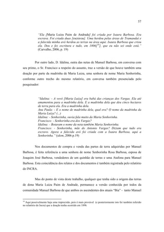 57

“Ela [Maria Luiza Paim de Andrade] foi criada por Isaura Barbosa. Era
escrava. Foi criada duas [escravas]. Uma herdou pelas áreas de Tramandaí e
a falecida minha avó herdou as terras na área aqui. Isaura Barbosa que criou
ela. Deu e fez escritura e tudo, em 1806[16], que eu não sei onde está.”
(Carvalho, 2006, p. 19)

Por outro lado, D. Idalina, outra das netas de Manuel Barbosa, em conversa com
seu primo, o Sr. Francisco a respeito do assunto, traz a versão de que houve também uma
doação por parte da madrinha de Maria Luiza, uma senhora de nome Maria Senhorinha,
conforme outro trecho do mesmo relatório, em conversa também presenciada pelo
pesquisador:

“Idalina: - A vovó [Maria Luiza] era babá das crianças dos Vargas. Ela até
amamentou para a madrinha dela. E a madrinha dela que deu cinco hectares
de terra para ela. Era a madrinha dela.
Ana Paula: - E o nome de madrinha dela, qual era? O nome da madrinha da
Maria Luiza? (...)
Idalina: - Senhorinha, ouvia fala muito da Maria Senhorinha.
Francisco: - Senhorinha era dos Vargas?
Idalina: - Botaram o nome da neta também Maria Senhorinha.
Francisco: - Senhorinha, mãe do Antonio Vargas? Diziam que tudo era
escravo. Agora a falecida avó foi criada com a Isaura Barbosa, aqui a
Senhorinha.” (idem, 2006 p.19)

Nos documentos de compra e venda das partes de terra adquiridas por Manuel
Barbosa, é feita referência a uma senhora de nome Senhorinha Rosa Barbosa, esposa de
Joaquim José Barbosa, vendedores de um quinhão de terras e uma Atafona para Manuel
Barbosa. Esta coincidência dos relatos e dos documentos é também registrada pelo relatório
do INCRA.
Mas do ponto de vista deste trabalho, qualquer que tenha sido a origem das terras
de dona Maria Luiza Paim de Andrade, permanece a versão conhecida por todos da
comunidade Manuel Barbosa de que ambos os ascendentes dos atuais “Bia” - tanto Manuel

16

Aqui possivelmente haja uma imprecisão, pois é mais provável (e posteriormente isto foi também referido
no relatório do Incra) que a doação tenha ocorrido em 1896.

 