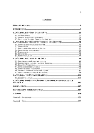 5

SUMÁRIO
LISTA DE FIGURAS...........................................................................................................6
INTRODUÇÃO.....................................................................................................................9
CAPÍTULO 1. HISTÓRIA E CONTEXTO.....................................................................22
1.1. ANTECEDENTES ..........................................................................................................22
1.2. ALGUNS DADOS DESTE PANORAMA .............................................................................23
1.3. GRAVATAÍ E VIAMÃO: ORIGENS HISTÓRICAS .............................................................24
CAPÍTULO 2. REFERÊNCIAIS TEÓRICO-CONCEITUAIS.....................................32
2.1. COMUNIDADES QUILOMBOLAS DO RS.........................................................................32
2.2. COMUNIDADE..............................................................................................................36
2.3. ESTUDOS DE COMUNIDADE NO BRASIL........................................................................37
2.4. COMUNIDADE NEGRA RURAL ......................................................................................38
2.5. PARENTESCO ...............................................................................................................39
2.6. ETNICIDADE ................................................................................................................42
2.7. TERRITORIALIDADE.....................................................................................................44
CAPÍTULO 3. O CAMPO, NA PRÁTICA ......................................................................49
3.1. ETNOGRAFIA DAS REDES ANCESTRAIS........................................................................49
3.2. LUZES SOBRE O PASSADO - MANUEL BARBOSA...........................................................55
3.3. LIGAÇÕES ANCESTRAIS ...............................................................................................60
3.4. COMPANHEIROS DE BATALHAS ...................................................................................62
3.5. COMUNIDADES E TERRITÓRIOS ....................................................................................77
3.6. CLARECI, TELMO E O PASSO DA CAVEIRA ...................................................................82
3.7. CÉLIA, JAIRO E AS REDES DE MATO ALTO ...................................................................94
CAPÍTULO 4. VIVÊNCIAS E PRÁTICAS..................................................................104
4.1. COLETIVOS LOCAIS ...................................................................................................104
CAPÍTULO 5. CONSTITUIÇÃO DOS TERRITÓRIOS: MORFOLOGIA E
DINÂMICA .......................................................................................................................112
CONCLUSÕES.................................................................................................................117
REFERÊNCIAS BIBLIOGRÁFICAS............................................................................119
ANEXOS............................................................................................................................128
Anexos 1 – documentos ......................................................................................................128
Anexos 2 – fotos .................................................................................................................137

 